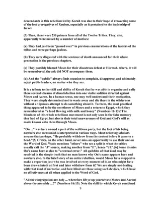descendants in this rebellion led by Korah was due to their hope of recovering some
of the lost prerogatives of Reuben, especially as it pertained to the leadership of
Israel.
(3) Then, there were 250 princes from all of the Twelve Tribes. They, also,
apparently were moved by a number of motives:
(a) They had just been "passed over" in previous enumerations of the leaders of the
tribes and were perhaps jealous.
(b) They were disgusted with the sentence of death announced for their whole
generation in the previous chapters.
(c) They possibly blamed Moses for their disastrous defeat at Hormah, where, it will
be remembered, the ark did NOT accompany them.
(d) And the "public" always finds occasion to complain, disapprove, and ultimately
reject public leaders, no matter who they are.
It is a tribute to the skill and ability of Korah that he was able to organize and rally
these several streams of dissatisfaction into one viable sedition directed against
Moses and Aaron. In a human sense, one may well understand their motivation.
They were simply determined not to waste away and die there in the wilderness
without a vigorous attempt to do something about it. To them, the most practical
thing appeared to be the overthrow of Moses and a return to Egypt, which they
remembered as "a land flowing with milk and honey" (Numbers 16:13)! The
blindness of this whole rebellious movement is not only seen in the false memory
they had of Egypt, but also in their total unawareness of God and God's will as
made known unto them through Moses.
"On ..." was here named a part of the seditious party, but the fact of his being
nowhere else mentioned is interpreted in various ways. Most believing scholars
assume that perhaps, "He probably withdrew from the contest before it came to a
head."[5] Critics, on the other hand, never miss an opportunity to use their axe on
the Word of God. Wade mentions "others" who see a split in what the critics
usually call the "J" source, making another from "E", hence "JE".[6] Some dismiss
On's name here as due to "a textual error." All quibbles of that kind may be
resolved in the simple truth that no man knows why On's name appears here and
nowhere else. In the brief story of an entire rebellion, would Moses have stopped to
make a report on just who was involved at every moment of it, or who might have
been drawn into it at first and later withdrew from it? We are simply not dealing
with that kind of narrative, and how blind are those using such devices, which have
no effectiveness at all when applied to the Word of God.
"All the congregation are holy ... wherefore lift ye up yourselves (Moses and Aaron)
above the assembly ...?" (Numbers 16:13). Note the skill by which Korah combined
9
 