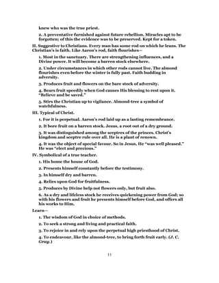 knew who was the true priest.
2. A preventative furnished against future rebellion. Miracles apt to be
forgotten; of this the evidence was to be preserved. Kept for a token.
II. Suggestive to Christians. Every man has some rod on which he leans. The
Christian’s is faith. Like Aaron’s rod, faith flourishes—
1. Most in the sanctuary. There are strengthening influences, and a
Divine power. It will become a barren stock elsewhere.
2. Under circumstances in which other rods cannot live. The almond
flourishes even before the winter is fully past. Faith budding in
adversity.
3. Produces fruit and flowers on the bare stock of adversity.
4. Bears fruit speedily when God causes His blessing to rest upon it.
“Believe and be saved.”
5. Stirs the Christian up to vigilance. Almond-tree a symbol of
watchfulness.
III. Typical of Christ.
1. For it is perpetual. Aaron’s rod laid up as a lasting remembrance.
2. It bore fruit on a barren stock. Jesus, a root out of a dry ground.
3. It was distinguished among the sceptres of the princes. Christ’s
kingdom and sceptre rule over all. He is a plant of renown.
4. It was the object of special favour. So in Jesus, He “was well pleased.”
He was “elect and precious.”
IV. Symbolical of a true teacher.
1. His home the house of God.
2. Presents himself constantly before the testimony.
3. In himself dry and barren.
4. Relies upon God for fruitfulness.
5. Produces by Divine help not flowers only, but fruit also.
6. As a dry and lifeless stock he receives quickening power from God; so
with his flowers and fruit he presents himself before God, and offers all
his works to Him.
Learn—
1. The wisdom of God in choice of methods.
2. To seek a strong and living and practical faith.
3. To rejoice in and rely upon the perpetual high priesthood of Christ.
4. To endeavour, like the almond-tree, to bring forth fruit early. (J. C.
Gray.)
11
 