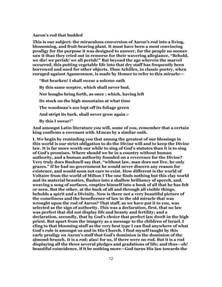 Aaron’s rod that budded
This is our subject: the miraculous conversion of Aaron’s rod into a living,
blossoming, and fruit-bearing plant. It must have been a most convincing
prodigy for the purpose it was designed to answer, for the people no sooner
saw it than they cried out in remorse for their wavering allegiance, “Behold,
we die! we perish! we all perish!” But beyond the age wherein the marvel
occurred, this putting vegetable life into that dry staff has frequently been
borrowed and used for other objects. Thus Achilles, in classic poetry, when
enraged against Agamemnon, is made by Homer to refer to this miracle:—
“But hearken! I shall swear a solemn oath
By this same sceptre, which shall never bud,
Nor boughs bring forth, as once ; which, having left
Its stock on the high mountains at what time
The woodman’s axe lopt off its foliage green
And stript its bark, shall never grow again :-
By this I swear!”
And amongst Latin literature you will, some of you, remember that a certain
king confirms a covenant with AEneas by a similar oath.
I. We begin by reminding you that among the greatest of our blessings in
this world is our strict obligation to do the Divine will and to keep the Divine
law. It is far more worth our while to sing of God’s statutes than it is to sing
of God’s promises. Where should we be in a country without human
authority, and a human authority founded on a reverence for the Divine?
Very truly does Bushnell say that, “without law, man does not live, he only
grazes.” If he had no government he would never discern any reason for
existence, and would soon not care to exist. How different is the world of
Voltaire from the world of Milton I The one finds nothing but this clay world
and its material beauties, flashes into a shallow brilliancy of speech, and,
weaving a song of surfaces, empties himself into a book of all that he has felt
or seen. But the other, at the back of all and through all visible things,
beholds a spirit and a Divinity. Now is there not a very beautiful picture of
the comeliness and the beneficence of law in the old miracle that was
wrought upon the rod of Aaron? That staff, as we have put it to you, was
selected as the sign of authority. This was a declaration, first, that no law
was perfect that did not display life and beauty and fertility; and a
declaration, secondly, that by God’s choice that perfect law dwelt in the high
priest. But apart from the imagery as a message to the children of Israel, I
cling to that blooming staff as the very best type I can find anywhere of what
God’s rule is amongst us and in His Church. I find myself taught by this
early prodigy on Aaron’s staff that God’s dominion is the dominion of the
almond-branch. It is a rod; alas! for us, if there were no rod. But it is a rod
displaying all the three several pledges and gradations of life; and thus—oh!
beautiful coincidence, if it be nothing more—God turns His law towards the
12
 