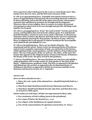 force superior to that which governs the ocean or controls the stars. Man
stands erect, the tree rises, and the bird soars, because of life.
II. Life is an appropriating force. Vegetable and animal existences have a
power of appropriating to themselves all surrounding elements conducive
to their well-being, just as the life of the plant converts the various gases
around it into nutriment to promote its strength and development.
Wherever there is true religion, there is a power to render all external
circumstances subservient to its own strength and growth; all things work
together for its good.
III. Life is a propagating force. It has “the seed in itself.” Forests start from
acorns, and boundless harvests from the solitary grain. It is said that the
grateful Israelites, anxious to carry away a bud, a blossom, or almond as a
memento of the occasion, the flowers and fruit on the rod were repeatedly
and miraculously renewed for that purpose. Be that as it may, wherever
there is religious life it will spread; it scatters broadcast the incorruptible
seed which liveth and abideth for ever.
IV. Life is a beautifying force. There are two kinds of beauty—the
sensational and the moral. Nature in her ten thousand forms of loveliness,
and art in her exquisite expressions of taste, are ministries to the former,
whilst spiritual truth, moral goodness, and the holiness of God address the
latter. The one is the poetry of the eye and ear ; the other, of the soul. The
beauty that appeals to the religious nature of man is the beauty of holiness—
the beauty of the Lord—the glory of God in His goodness.
V. Life is a fructifying force. The true Christian not only lives and unfolds a
noble disposition, but is really useful. St. Paul speaks of “the fruit of the
Spirit”—righteousness, goodness, truth. The first, as opposed to all injustice
and dishonesty; the second, as opposed to the ten thousand forms of
selfishness; the third, as opposed to all that is erroneous and false in the
doctrines and theories of men. (G. L. Saywell.)
Aaron’s rod
Here are three miracles in one:—
1. That a dry rod—made of the almond tree—should bring forth buds in a
moment.
2. That those buds should presently become blossoms anal flowers.
3. That these should immediately become ripe fruit, and that all at once,
or at least in a little space.
Nature makes no such leaps. All this was supernatural to these ends.
1. For a testimony of God’s calling Aaron to the priesthood.
2. For a type of Christ, the Branch (Isa_11:1).
3. For a figure of the fruitfulness of a gospel ministry.
4. For a lively representation of a glorious resurrection. (C. Ness.)
17
 