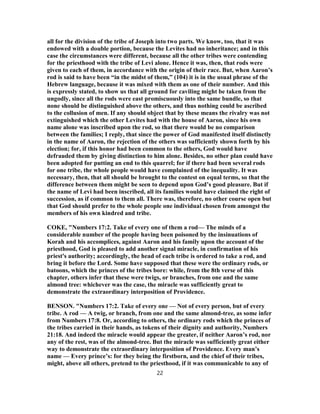 all for the division of the tribe of Joseph into two parts. We know, too, that it was
endowed with a double portion, because the Levites had no inheritance; and in this
case the circumstances were different, because all the other tribes were contending
for the priesthood with the tribe of Levi alone. Hence it was, then, that rods were
given to each of them, in accordance with the origin of their race. But, when Aaron’s
rod is said to have been “in the midst of them,” (104) it is in the usual phrase of the
Hebrew language, because it was mixed with them as one of their number. And this
is expressly stated, to show us that all ground for caviling might be taken from the
ungodly, since all the rods were east promiscuously into the same bundle, so that
none should be distinguished above the others, and thus nothing could be ascribed
to the collusion of men. If any should object that by these means the rivalry was not
extinguished which the other Levites had with the house of Aaron, since his own
name alone was inscribed upon the rod, so that there would be no comparison
between the families; I reply, that since the power of God manifested itself distinctly
in the name of Aaron, the rejection of the others was sufficiently shown forth by his
election; for, if this honor had been common to the others, God would have
defrauded them by giving distinction to him alone. Besides, no other plan could have
been adopted for putting an end to this quarrel; for if there had been several rods
for one tribe, the whole people would have complained of the inequality. It was
necessary, then, that all should be brought to the contest on equal terms, so that the
difference between them might be seen to depend upon God’s good pleasure. But if
the name of Levi had been inscribed, all its families would have claimed the right of
succession, as if common to them all. There was, therefore, no other course open but
that God should prefer to the whole people one individual chosen from amongst the
members of his own kindred and tribe.
COKE, "Numbers 17:2. Take of every one of them a rod— The minds of a
considerable number of the people having been poisoned by the insinuations of
Korah and his accomplices, against Aaron and his family upon the account of the
priesthood, God is pleased to add another signal miracle, in confirmation of his
priest's authority; accordingly, the head of each tribe is ordered to take a rod, and
bring it before the Lord. Some have supposed that these were the ordinary rods, or
batoons, which the princes of the tribes bore: while, from the 8th verse of this
chapter, others infer that these were twigs, or branches, from one and the same
almond tree: whichever was the case, the miracle was sufficiently great to
demonstrate the extraordinary interposition of Providence.
BENSON. "Numbers 17:2. Take of every one — Not of every person, but of every
tribe. A rod — A twig, or branch, from one and the same almond-tree, as some infer
from Numbers 17:8. Or, according to others, the ordinary rods which the princes of
the tribes carried in their hands, as tokens of their dignity and authority, Numbers
21:18. And indeed the miracle would appear the greater, if neither Aaron’s rod, nor
any of the rest, was of the almond-tree. But the miracle was sufficiently great either
way to demonstrate the extraordinary interposition of Providence. Every man’s
name — Every prince’s: for they being the firstborn, and the chief of their tribes,
might, above all others, pretend to the priesthood, if it was communicable to any of
22
 