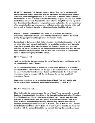 BENSON, "Numbers 17:3. Aaron’s name — Rather than Levi’s, for that would
have left the controversy undecided between Aaron and the other Levites, whereas
this would justify the appropriation of the priesthood to Aaron’s family. One rod —
There shall be in this, as there is in all the other tribes, only one rod, and that for the
head of their tribe, who is Aaron in this tribe: whereas it might have been expected
that there should have been two rods, one for Aaron and another for his competitors
of the same tribe. But Aaron’s name was sufficient to determine both the tribe, and
that branch or family of the tribe to whom this dignity should be affixed.
POOLE, " Aaron’s rather than Levi’s name, for that would have left the
controversy undecided between Aaron and the other Levites, whereas this would
justify the appropriation of the priesthood to Aaron’s family.
For the head of the house of their fathers; i.e. there shall be in this, as there is in all
the other tribes, only one rod, and that for the head of their tribe, who is Aaron in
this tribe; whereas it might have been expected that there should have been two
rods, one for Aaron, and another for his competitors of the same tribe. But Aaron’s
name was sufficient to determine both the tribe, and that branch or family of the
tribe, to whom this dignity should be affixed.
PETT, "Numbers 17:3
‘And you shall write Aaron’s name on the rod of Levi, for there shall be one rod for
each head of their fathers’ houses.’
On the rod of Levi the name of Aaron was to be written. There was to be one for
each head of their fathers’ houses. In the light of the earlier divisions in chapters 1-4
we are probably therefore to see that there were thirteen rods, the twelve which
represented Israel in contrast with the Levites, and the one that specifically
represented Aaron.
Here Aaron is depicted as the head of the house of Levi. That may well be why
earlier he was called ‘the Levite’ as the head of the family (Exodus 4:14).
PULPIT, "Numbers 17:3
Thou shalt write Aaron's name upon the rod of Levi. There was no tribe prince of
Levi, and it is not probable that either of the three chiefs of the sub-tribes (Numbers
3:24, Numbers 3:30, 55) was called upon to bring a rod. This rod was, therefore,
provided by Moses himself, and inscribed by him with the name of Aaron, who
stood by Divine appointment (so recently and fearfully attested) above all his
brethren. For the significance of the act cf. Ezekiel 37:16-28. For one rod … for the
head of the house of their fathers. For Levi, therefore, there must be, not three rods
inscribed with the names of the chiefs, but one only bearing the name of Aaron, as
26
 