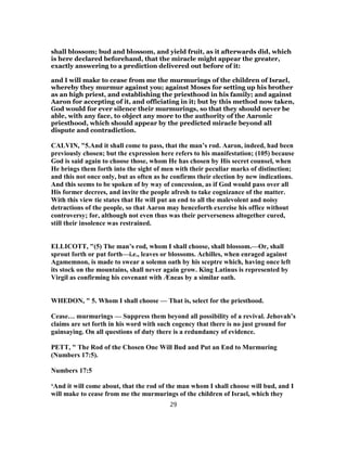 shall blossom; bud and blossom, and yield fruit, as it afterwards did, which
is here declared beforehand, that the miracle might appear the greater,
exactly answering to a prediction delivered out before of it:
and I will make to cease from me the murmurings of the children of Israel,
whereby they murmur against you; against Moses for setting up his brother
as an high priest, and establishing the priesthood in his family; and against
Aaron for accepting of it, and officiating in it; but by this method now taken,
God would for ever silence their murmurings, so that they should never be
able, with any face, to object any more to the authority of the Aaronic
priesthood, which should appear by the predicted miracle beyond all
dispute and contradiction.
CALVIN, "5.And it shall come to pass, that the man’s rod. Aaron, indeed, had been
previously chosen; but the expression here refers to his manifestation; (105) because
God is said again to choose those, whom He has chosen by His secret counsel, when
He brings them forth into the sight of men with their peculiar marks of distinction;
and this not once only, but as often as he confirms their election by new indications.
And this seems to be spoken of by way of concession, as if God would pass over all
His former decrees, and invite the people afresh to take cognizance of the matter.
With this view tie states that He will put an end to all the malevolent and noisy
detractions of the people, so that Aaron may henceforth exercise his office without
controversy; for, although not even thus was their perverseness altogether cured,
still their insolence was restrained.
ELLICOTT, "(5) The man’s rod, whom I shall choose, shall blossom.—Or, shall
sprout forth or put forth—i.e., leaves or blossoms. Achilles, when enraged against
Agamemnon, is made to swear a solemn oath by his sceptre which, having once left
its stock on the mountains, shall never again grow. King Latinus is represented by
Virgil as confirming his covenant with Æneas by a similar oath.
WHEDON, " 5. Whom I shall choose — That is, select for the priesthood.
Cease… murmurings — Suppress them beyond all possibility of a revival. Jehovah’s
claims are set forth in his word with such cogency that there is no just ground for
gainsaying. On all questions of duty there is a redundancy of evidence.
PETT, " The Rod of the Chosen One Will Bud and Put an End to Murmuring
(Numbers 17:5).
Numbers 17:5
‘And it will come about, that the rod of the man whom I shall choose will bud, and I
will make to cease from me the murmurings of the children of Israel, which they
29
 