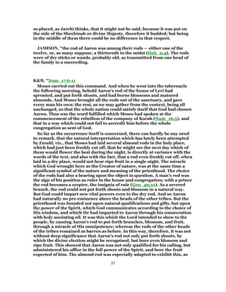 so placed, as Jarchi thinks, that it might not be said, because it was put on
the side of the Shechinah or divine Majesty, therefore it budded; but being
in the middle of them there could be no difference in that respect.
JAMISON, "the rod of Aaron was among their rods — either one of the
twelve, or, as many suppose, a thirteenth in the midst (Heb_9:4). The rods
were of dry sticks or wands, probably old, as transmitted from one head of
the family to a succeeding.
K&D, "Num_17:6-11
Moses carried out this command. And when he went into the tabernacle
the following morning, behold Aaron's rod of the house of Levi had
sprouted, and put forth shoots, and had borne blossoms and matured
almonds. And Moses brought all the rods out of the sanctuary, and gave
every man his own; the rest, as we may gather from the context, being all
unchanged, so that the whole nation could satisfy itself that God had chosen
Aaron. Thus was the word fulfilled which Moses had spoken at the
commencement of the rebellion of the company of Korah (Num_16:5), and
that in a way which could not fail to accredit him before the whole
congregation as sent of God.
So far as the occurrence itself is concerned, there can hardly be any need
to remark, that the natural interpretation which has lately been attempted
by Ewald, viz., that Moses had laid several almond rods in the holy place,
which had just been freshly cut off, that he might see the next day which of
them would flower the best during the night, is directly at variance with the
words of the text, and also with the fact, that a rod even freshly cut off, when
laid in a dry place, would not bear ripe fruit in a single night. The miracle
which God wrought here as the Creator of nature, was at the same time a
significant symbol of the nature and meaning of the priesthood. The choice
of the rods had also a bearing upon the object in question. A man's rod was
the sign of his position as ruler in the house and congregation; with a prince
the rod becomes a sceptre, the insignia of rule (Gen_49:10). As a severed
branch, the rod could not put forth shoots and blossom in a natural way.
But God could impart new vital powers even to the dry rod. And so Aaron
had naturally no pre-eminence above the heads of the other tribes. But the
priesthood was founded not upon natural qualifications and gifts, but upon
the power of the Spirit, which God communicates according to the choice of
His wisdom, and which He had imparted to Aaron through his consecration
with holy anointing oil. It was this which the Lord intended to show to the
people, by causing Aaron's rod to put forth branches, blossom, and fruit,
through a miracle of His omnipotence; whereas the rods of the other heads
of the tribes remained as barren as before. In this way, therefore, it was not
without deep significance that Aaron's rod not only put forth shoots, by
which the divine election might be recognised, but bore even blossom and
ripe fruit. This showed that Aaron was not only qualified for his calling, but
administered his office in the full power of the Spirit, and bore the fruit
expected of him. The almond rod was especially adapted to exhibit this, as
31
 