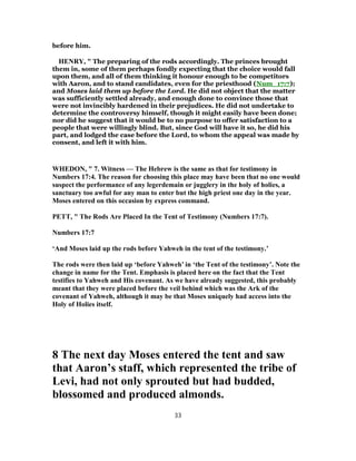 before him.
HENRY, " The preparing of the rods accordingly. The princes brought
them in, some of them perhaps fondly expecting that the choice would fall
upon them, and all of them thinking it honour enough to be competitors
with Aaron, and to stand candidates, even for the priesthood (Num_17:7);
and Moses laid them up before the Lord. He did not object that the matter
was sufficiently settled already, and enough done to convince those that
were not invincibly hardened in their prejudices. He did not undertake to
determine the controversy himself, though it might easily have been done;
nor did he suggest that it would be to no purpose to offer satisfaction to a
people that were willingly blind. But, since God will have it so, he did his
part, and lodged the case before the Lord, to whom the appeal was made by
consent, and left it with him.
WHEDON, " 7. Witness — The Hebrew is the same as that for testimony in
Numbers 17:4. The reason for choosing this place may have been that no one would
suspect the performance of any legerdemain or jugglery in the holy of holies, a
sanctuary too awful for any man to enter but the high priest one day in the year.
Moses entered on this occasion by express command.
PETT, " The Rods Are Placed In the Tent of Testimony (Numbers 17:7).
Numbers 17:7
‘And Moses laid up the rods before Yahweh in the tent of the testimony.’
The rods were then laid up ‘before Yahweh’ in ‘the Tent of the testimony’. Note the
change in name for the Tent. Emphasis is placed here on the fact that the Tent
testifies to Yahweh and His covenant. As we have already suggested, this probably
meant that they were placed before the veil behind which was the Ark of the
covenant of Yahweh, although it may be that Moses uniquely had access into the
Holy of Holies itself.
8 The next day Moses entered the tent and saw
that Aaron’s staff, which represented the tribe of
Levi, had not only sprouted but had budded,
blossomed and produced almonds.
33
 