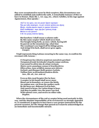 they were accustomed to swear by their sceptres, this circumstance was
added to establish and confirm the oath. A remarkable instance of this we
have in Homer, Iliad, lib. i., ver. 233, etc., where Achilles, in his rage against
Agamemnon, thus speaks: -
Αλλ’ εκ τοι ερεω, και επι μεγαν ὁρκον ομουμαι·
Ναι μα τοδε σκηπτρον, το μεν ουποτε φυλλα και οζους
Φυσει, επειδη πρωτα τομην εν ορεσσι λελοιπεν,
Ουδ’ αναθηλησει· περι γαρ ῥα ἑ χαλκος ελεψε
Φυλλα τε και φλοιον·
ὁ δε τοι μεγας εσσεται ὁρκος.
But hearken: I shall swear a solemn oath:
By this same scepter which shall never bud,
Nor boughs bring forth, as once; which, having left
Its parent on the mountain top, what time
The woodman’s axe lopp’d off its foliage green,
And stripp’d its bark, shall never grow again.
Cowper.
Virgil represents King Latinus swearing in the same way, to confirm his
covenant with Aeneas: -
Ut Sceptrum hoc (dextra sceptrum nam forte gerebat)
Nunquam fronde levi fundet virgulta neque umbras,
Cum semel in silvis imo de stirpe recisum.
Matre caret, posuitque comas et brachia ferro;
Olim arbos, nunc artificis manus aere decoro
Inclusit, patribusque dedit gestare Latinis,
Talibus inter se firmabant foedera dictis.
Aen., lib. xii., ver. 206-12.
Even as this royal Sceptre (for he bore
A scepter in his hand) shall never more
Shoot out in branches, or renew the birth;
An orphan now, cut from the mother earth
By the keen axe, dishonor’d of its hair,
And cased in brass, for Latian kings to bear.
And thus in public view the peace was tied
With solemn vows, and sworn on either side.
Dryden.
When the circumstance of the rod or scepter being used anciently in this
way, and the absolute impossibility of its reviviscence so strongly appealed
to, is considered, it appears to have been a very proper instrument for the
present occasion, for the change that passed on it must be acknowledged as
an immediate and incontestable miracle.
35
 