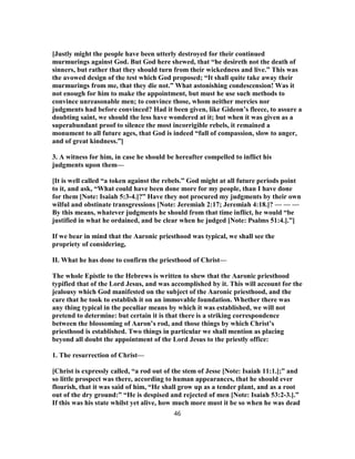 [Justly might the people have been utterly destroyed for their continued
murmurings against God. But God here shewed, that “he desireth not the death of
sinners, but rather that they should turn from their wickedness and live.” This was
the avowed design of the test which God proposed; “It shall quite take away their
murmurings from me, that they die not.” What astonishing condescension! Was it
not enough for him to make the appointment, but must he use such methods to
convince unreasonable men; to convince those, whom neither mercies nor
judgments had before convinced? Had it been given, like Gideon’s fleece, to assure a
doubting saint, we should the less have wondered at it; but when it was given as a
superabundant proof to silence the most incorrigible rebels, it remained a
monument to all future ages, that God is indeed “full of compassion, slow to anger,
and of great kindness.”]
3. A witness for him, in case he should be hereafter compelled to inflict his
judgments upon them—
[It is well called “a token against the rebels.” God might at all future periods point
to it, and ask, “What could have been done more for my people, than I have done
for them [Note: Isaiah 5:3-4.]?” Have they not procured my judgments by their own
wilful and obstinate transgressions [Note: Jeremiah 2:17; Jeremiah 4:18.]? — — —
By this means, whatever judgments he should from that time inflict, he would “be
justified in what he ordained, and be clear when he judged [Note: Psalms 51:4.].”]
If we bear in mind that the Aaronic priesthood was typical, we shall see the
propriety of considering,
II. What he has done to confirm the priesthood of Christ—
The whole Epistle to the Hebrews is written to shew that the Aaronic priesthood
typified that of the Lord Jesus, and was accomplished by it. This will account for the
jealousy which God manifested on the subject of the Aaronic priesthood, and the
care that he took to establish it on an immovable foundation. Whether there was
any thing typical in the peculiar means by which it was established, we will not
pretend to determine: but certain it is that there is a striking correspondence
between the blossoming of Aaron’s rod, and those things by which Christ’s
priesthood is established. Two things in particular we shall mention as placing
beyond all doubt the appointment of the Lord Jesus to the priestly office:
1. The resurrection of Christ—
[Christ is expressly called, “a rod out of the stem of Jesse [Note: Isaiah 11:1.];” and
so little prospect was there, according to human appearances, that he should ever
flourish, that it was said of him, “He shall grow up as a tender plant, and as a root
out of the dry ground:” “He is despised and rejected of men [Note: Isaiah 53:2-3.].”
If this was his state whilst yet alive, how much more must it be so when he was dead
46
 