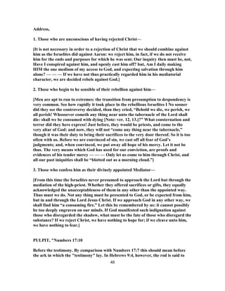 Address,
1. Those who are unconscious of having rejected Christ—
[It is not necessary in order to a rejection of Christ that we should combine against
him as the Israelites did against Aaron: we reject him, in fact, if we do not receive
him for the ends and purposes for which he was sent. Our inquiry then must be, not,
Have I conspired against him, and openly cast him off? but, Am I daily making
HIM the one medium of my access to God, and expecting salvation through him
alone? — — — If we have not thus practically regarded him in his mediatorial
character, we are decided rebels against God.]
2. Those who begin to he sensible of their rebellion against him—
[Men are apt to run to extremes: the transition from presumption to despondency is
very common. See how rapidly it took place in the rebellious Israelites I No sooner
did they see the controversy decided, than they cried, “Behold we die, we perish, we
all perish! Whosoever cometh any thing near unto the tabernacle of the Lord shall
die: shall we be consumed with dying [Note: ver. 12, 13.]?” What consternation and
terror did they here express! Just before, they would be priests, and come to the
very altar of God: and now, they will not “come any thing near the tabernacle,”
though it was their duty to bring their sacrifices to the very door thereof. So it is too
often with us. Before we are convinced of sin, we cast off all fear of God’s
judgments; and, when convinced, we put away all hope of his mercy. Let it not be
thus. The very means which God has used for our conviction, are proofs and
evidences of his tender mercy — — — Only let us come to him through Christ, and
all our past iniquities shall be “blotted out as a morning cloud.”]
3. Those who confess him as their divinely appointed Mediator—
[From this time the Israelites never presumed to approach the Lord but through the
mediation of the high-priest. Whether they offered sacrifices or gifts, they equally
acknowledged the unacceptableness of them in any other than the appointed way.
Thus must we do. Not any thing must be presented to God, or be expected from him,
but in and through the Lord Jesus Christ. If we approach God in any other way, we
shall find him “a consuming fire.” Let this be remembered by us: it cannot possibly
be too deeply engraven on our minds. If God manifested such indignation against
those who disregarded the shadow, what must be the fate of those who disregard the
substance? If we reject Christ, we have nothing to hope for; if we cleave unto him,
we have nothing to fear.]
PULPIT, "Numbers 17:10
Before the testimony. By comparison with Numbers 17:7 this should mean before
the ark in which the "testimony" lay. In Hebrews 9:4, however, the rod is said to
48
 