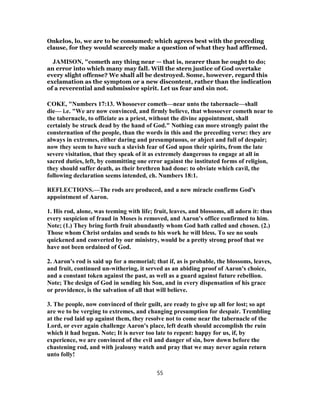 Onkelos, lo, we are to be consumed; which agrees best with the preceding
clause, for they would scarcely make a question of what they had affirmed.
JAMISON, "cometh any thing near — that is, nearer than he ought to do;
an error into which many may fall. Will the stern justice of God overtake
every slight offense? We shall all be destroyed. Some, however, regard this
exclamation as the symptom or a new discontent, rather than the indication
of a reverential and submissive spirit. Let us fear and sin not.
COKE, "Numbers 17:13. Whosoever cometh—near unto the tabernacle—shall
die— i.e. "We are now convinced, and firmly believe, that whosoever cometh near to
the tabernacle, to officiate as a priest, without the divine appointment, shall
certainly be struck dead by the hand of God." Nothing can more strongly paint the
consternation of the people, than the words in this and the preceding verse: they are
always in extremes, either daring and presumptuous, or abject and full of despair;
now they seem to have such a slavish fear of God upon their spirits, from the late
severe visitation, that they speak of it as extremely dangerous to engage at all in
sacred duties, left, by committing one error against the instituted forms of religion,
they should suffer death, as their brethren had done: to obviate which cavil, the
following declaration seems intended, ch. Numbers 18:1.
REFLECTIONS.—The rods are produced, and a new miracle confirms God's
appointment of Aaron.
1. His rod, alone, was teeming with life; fruit, leaves, and blossoms, all adorn it: thus
every suspicion of fraud in Moses is removed, and Aaron's office confirmed to him.
Note; (1.) They bring forth fruit abundantly whom God hath called and chosen. (2.)
Those whom Christ ordains and sends to his work he will bless. To see no souls
quickened and converted by our ministry, would be a pretty strong proof that we
have not been ordained of God.
2. Aaron's rod is said up for a memorial; that if, as is probable, the blossoms, leaves,
and fruit, continued un-withering, it served as an abiding proof of Aaron's choice,
and a constant token against the past, as well as a guard against future rebellion.
Note; The design of God in sending his Son, and in every dispensation of his grace
or providence, is the salvation of all that will believe.
3. The people, now convinced of their guilt, are ready to give up all for lost; so apt
are we to be verging to extremes, and changing presumption for despair. Trembling
at the rod laid up against them, they resolve not to come near the tabernacle of the
Lord, or ever again challenge Aaron's place, left death should accomplish the ruin
which it had begun. Note; It is never too late to repent: happy for us, if, by
experience, we are convinced of the evil and danger of sin, bow down before the
chastening rod, and with jealousy watch and pray that we may never again return
unto folly!
55
 