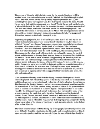 The prayer of Moses in which he interceded for the people, Numbers 16:22 is
marked by an expression of singular breadth, "O God, the God of the spirits of all
flesh." The men, misled on the fleshly side by appetite (Numbers 16:13), and
shrinking from pain, were against God. But their spirits were in His hand. Would
He not move their spirits, redeem and save them? Would He not look on the hearts
of all and distinguish the guilty from the innocent, the more rebellious from the less?
One man had sinned, but would God burst out on the whole congregation? The
form of the intercession is abrupt, crude. Even Moses with all his justice and all his
pity could not be more just, more compassionate, than Jehovah. The purpose of
destruction was not as. the leader thought it to be.
Regarding the judgments, that of the earthquake and that of the fire, we are too
remote in time to form any proper conception of what they were, how they were
inflicted. "Moses," says Lange, "appears as a man whose wonderful presentiment
becomes a miraculous prophecy by the Spirit of revelation." But this is not
sufficient. There was more than a presentiment. Moses knew what was coming,
knew that where the rebels stood the earth would open, the consuming fire burn.
The plague, on the other hand, which next day spread rapidly among the excited
people and threatened to destroy them, was not foreseen. It came as if straight from
the hand of Divine wrath. But it afforded an opportunity for Aaron to prove his
power with God and his courage. Carrying the sacred fire into the midst of the
infected people he became the means of their deliverance. As he waved his censer,
and its fumes went up to heaven, faith in Jehovah and in Aaron as the true priest of
Jehovah was revived in the hearts of men. Their spirits came again under the
healing power of that symbolism which had lost its virtue in common use, and was
now associated in a grave crisis with an appeal to Him who smites and heals, who
kills and makes alive.
It has been maintained by some that the closing sentences of chapter 17 should
follow chapter 16 with which they appear to be closely connected, the incident of the
budding of Aaron’s rod seeming to call rather for a festal celebration than a lament.
The theory of the Book of Numbers we have seen reason to adopt would account for
the introduction of the fresh episode, simply because it relates to the priesthood and
tends to confirm the Aaronites in exclusive dignity. The symbolic test of the claim
raised by the tribes corresponds closely to the signs that were used by some of the
prophets, such as the girdle laid up by the river Euphrates, and the basket of
summer fruits. The rod on which Aaron’s name was written was of almond, a tree
for which Syria was famous. Like the sloe it sends forth blossoms before the leaves;
and the unique way in which this twig showed its living vigour as compared with the
others was a token of the choice of Levi to serve and Aaron to minister in the holiest
office before Jehovah.
The whole circumstances, and the closing cry of the people, leave the impression of a
grave difficulty found in establishing the hierarchy and. centralising the worship. It
was a necessity-shall we call it a sad necessity?-that the men of the tribes should be
7
 