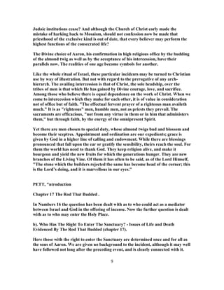 Judaic institutions cease? And although the Church of Christ early made the
mistake of harking back to Mosaism, should not confession now be made that
priesthood of the exclusive kind is out of date, that every believer may perform the
highest functions of the consecrated life?
The Divine choice of Aaron, his confirmation in high religious office by the budding
of the almond twig as well as by the acceptance of his intercession, have their
parallels now. The realities of one age become symbols for another.
Like the whole ritual of Israel, these particular incidents may be turned to Christian
use by way of illustration. But not with regard to the prerogative of any arch-
hierarch. The availing intercession is that of Christ, the sole headship, over the
tribes of men is that which He has gained by Divine courage, love, and sacrifice.
Among those who believe there is equal dependence on the work of Christ. When we
come to intercession which they make for each other, it is of value in consideration
not of office but of faith. "The effectual fervent prayer of a righteous man availeth
much." It is as "righteous" men, humble men, not as priests they prevail. The
sacraments are efficacious, "not from any virtue in them or in him that administers
them," but through faith, by the energy of the omnipresent Spirit.
Yet there are men chosen to special duty, whose almond twigs bud and blossom and
become their sceptres. Appointment and ordination are our expedients; grace is
given by God in a higher line of calling and endowment. While there are blessings
pronounced that fall upon the ear or gratify the sensibility, theirs reach the soul. For
them the world has need to thank God. They keep religion alive, and make it
bourgeon and yield the new fruits for which the generations hunger. They are new
branches of the Living Vine. Of them it has often to be said, as of the Lord Himself,
"The stone which the builders rejected the same has become head of the corner; this
is the Lord’s doing, and it is marvellous in our eyes."
PETT, "ntroduction
Chapter 17 The Rod That Budded .
In Numbers 16 the question has been dealt with as to who could act as a mediator
between Israel and God in the offering of incense. Now the further question is dealt
with as to who may enter the Holy Place.
b). Who Has The Right To Enter The Sanctuary? - Issues of Life and Death
Evidenced By The Rod That Budded (chapter 17).
Here those with the right to enter the Sanctuary are determined once and for all as
the sons of Aaron. We are given no background to the incident, although it may well
have followed not long after the preceding event, and is clearly connected with it.
9
 