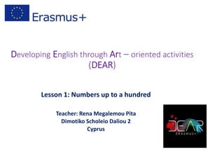 Developing English through Art – oriented activities
(DEAR)
Lesson 1: Numbers up to a hundred
Teacher: Rena Megalemou Pita
Dimotiko Scholeio Daliou 2
Cyprus
 