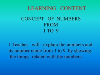 CONCEPT OF NUMBERS
FROM
1 TO 9
1.Teacher will explain the numbers and
its number name from 1 to 9 by showing
the things related with the numbers .
LEARNING CONTENT
 