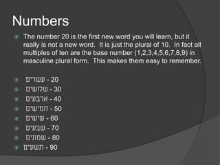 Numbers 
 The number 20 is the first new word you will learn, but it 
really is not a new word. It is just the plural of 10. In fact all 
multiples of ten are the base number (1,2,3,4,5,6,7,8,9) in 
masculine plural form. This makes them easy to remember. 
 - 20 עשרים 
 - 30 שלושים 
 - 40 ארבעים 
 - 50 חמישים 
 - 60 שישים 
 - 70 שבעים 
 - 80 שמונים 
 - 90 תשעים 
 