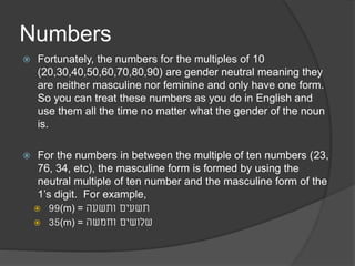 Numbers 
 Fortunately, the numbers for the multiples of 10 
(20,30,40,50,60,70,80,90) are gender neutral meaning they 
are neither masculine nor feminine and only have one form. 
So you can treat these numbers as you do in English and 
use them all the time no matter what the gender of the noun 
is. 
 For the numbers in between the multiple of ten numbers (23, 
76, 34, etc), the masculine form is formed by using the 
neutral multiple of ten number and the masculine form of the 
1’s digit. For example, 
 99(m) = תשעים ותשעה 
 35(m) = שלושים וחמשה 
