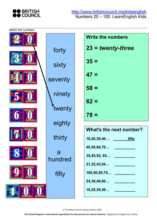 http://www.britishcouncil.org/kidsenglish
                                                               Numbers 20 – 100 LearnEnglish Kids


Match the numbers

                                                                             Write the numbers

                                                                             23 = twenty-three
                                         forty
                                                                             35 =
                                         sixty
                                                                             47 =
                                   seventy
                                                                             58 =
                                         ninety
                                                                             62 =
                                         twenty
                                                                             78 =
                                         eighty
                                                                             What's the next number?
                                         thirty                              10,20,30,40…                                 fifty

                                                                             40,50,60,70…                   __________
                                      a                                      35,45,55, 65…                  __________
                                   hundred
                                                                             21,32,43,54…                   __________

                                                                             100,90,80,70… __________
                                           fifty
                                                                             24,36,48,60…                   __________

                                                                             16,25,36,49…                   __________




                                                   © The British Council, Spring Gardens 2002

          The United Kingdom’s international organisation for educational and cultural relations. Registered in England as a charity.