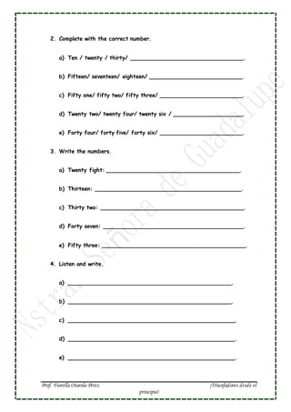 Prof. Fiorella Otarola Pérez ¡Triunfadores desde el
principio!
2. Complete with the correct number.
a) Ten / twenty / thirty/ __________________________________.
b) Fifteen/ seventeen/ eighteen/ ____________________________.
c) Fifty one/ fifty two/ fifty three/ _________________________.
d) Twenty two/ twenty four/ twenty six / _____________________.
e) Forty four/ forty five/ forty six/ _________________________.
3. Write the numbers.
a) Twenty fight: ________________________________________.
b) Thirteen: ____________________________________________.
c) Thirty two: ___________________________________________.
d) Forty seven: __________________________________________.
e) Fifty three: ___________________________________________.
4. Listen and write.
a) _________________________________________________.
b) _________________________________________________.
c) __________________________________________________.
d) __________________________________________________.
e) __________________________________________________.
 