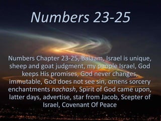 Numbers 23-25 
Numbers Chapter 23-25, Balaam, Israel is unique, 
sheep and goat judgment, my people Israel, God 
keeps His promises, God never changes, 
immutable, God does not see sin, omens sorcery 
enchantments nachash, Spirit of God came upon, 
latter days, advertise, star from Jacob, Scepter of 
Israel, Covenant Of Peace 
 