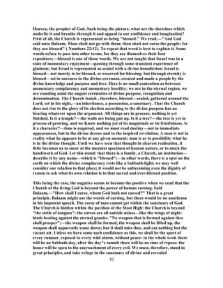 Heaven, the prophet of God. Such being the picture, what are the doctrines which
underlie it and breathe through it and appeal to our confidence and imagination?
First of all, the Church is represented as being "blessed." We read,—"And God
said unto Balaam, Thou shalt not go with them; thou shalt not curse the people: for
they are blessed" ( Numbers 22:12). To repeat that word is best to explain it. Some
words refuse to pass into other terms, for they are themselves their best
expositors;—blessed is one of those words. We are not taught that Israel was in a
state of momentary enjoyment—passing through some transient experience of
gladness; but Israel is represented as sealed with a divine benediction: Israel is
blessed—not merely to be blessed, or reserved for blessing; but through eternity is
blessed—set in sureness in the divine covenant, created and made a people by the
divine knowledge and purpose and love. Here is no small contention as between
momentary complacency and momentary hostility: we are in the eternal region, we
are standing amid the august certainties of divine purpose, recognition and
determination. The Church Isaiah , therefore, blessed—sealed, gathered around the
Lord, set in his sight,—an inheritance, a possession, a sanctuary. That the Church
does not rise to the glory of its election according to the divine purpose has no
bearing whatever upon the argument. All things are in process; nothing is yet
finished. Is it a temple?—the walls are being put up. Is it a tree?—the tree is yet in
process of growing, and we Know nothing yet of its magnitude or its fruitfulness. Is
it a character?—time is required, and we must read destiny—not in immediate
appearances, but in the divine decree and in the inspired revelation. A man is not in
reality what he appears to be at any given moment: man is as to possibility what he
is in the divine thought. Until we have seen that thought in clearest realisation, it
little becomes us to sneer at the meanest specimen of human nature, or to mock the
handiwork of God. Let this stand: that there is a family, a Church, an institution—
describe it by any name—which is "blessed";—in other words, there is a spot on the
earth on which the divine complacency rests like a Sabbath-light; we may well
consider our relation to that place; it would not be unbecoming even the dignity of
reason to ask what its own relation is to that sacred and ever-blessed position.
This being the case, the negative seems to become the positive when we read that the
Church of the living God is beyond the power of human cursing. Said
Balaam,—"How shall I curse, whom God hath not cursed?" That is a great
principle. Balaam might use the words of cursing, but there would be no anathema
in his impotent speech. The curse of man cannot get within the sanctuary of God.
The Church is hidden within the pavilion of the Most High: the Church is beyond
"the strife of tongues": the curses are all outside noises—like the wings of night-
birds beating against the eternal granite. "No weapon that is formed against thee
shall prosper";—the weapon shall be formed, the weapon shall be lifted up, the
weapon shall apparently come down; but it shall miss thee, and cut nothing but the
vacant air. Unless we have some such confidence as this, we shall be the sport of
every rumour, exposed to every wild alarm, without peace: in the whole week there
will be no Sabbath day, after the day"s tumult there will be no time of repose: the
house will be open to the encroachment of every evil. We must, therefore, stand in
great principles, and take refuge in the sanctuary of divine and revealed
10
 