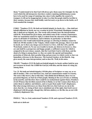 them,” I understand to be that God will always give them cause for triumph; for the
word which the old interpreter elsewhere renders rejoicing (jubilationem,) seems
here to be used for songs of rejoicing; but, since it also signifies the sound of a
trumpet, it will not be inappropriate to take it as that the people shall be terrible to
their enemies, because they shall boldly rush forward, or go down to the battle, as if
God sounded the trumpet.
COKE, "Numbers 23:21. He hath not beheld iniquity in Jacob, &c.— One shall not
behold affliction in Jacob, nor see vexation in Israel. Waterland. Houbigant renders
this, I shall not see iniquity, &c. The words will certainly bear the interpretation
which Dr. Waterland has given them, and which some of the versions countenance.
That our translation cannot be right, is evident from the character of the Israelites,
prone to all kinds of wickedness, and to idolatry in particular: so that those
interpreters who would understand the passage as referring to idolatry cannot be
followed. Of this number is the Vulgate, which renders the passage, There is no idol
in Jacob, nor is there any image seen in Israel. Le Clerc, with the LXX, and Dr.
Waterland, renders it, No one sees trouble in Jacob, nor distress in Israel, i.e. they
are and shall be a prosperous and happy people; a sufficient reason for which is
assigned in the next clause; namely, that the Lord their God is with them, and the
shout of a King is among them: i.e. they are under the special and immediate
protection of Jehovah, their peculiar king and governor; in which words we have an
immediate reference to the theocracy. The learned Gataker, in his Diatrib. Ang.
gives nearly the same interpretation; and so does Dr. Wall, in his notes.
TRAPP, "Numbers 23:21 He hath not beheld iniquity in Jacob, neither hath he seen
perverseness in Israel: the LORD his God [is] with him, and the shout of a king [is]
among them.
Ver. 21. He hath not beheld iniquity.] Of this place of Scripture we may say as we
did of another, This verse had been easy, had not commentators made it so knotty.
The sense I like best is, that at this time, when Balak hired Balaam, there was no
peccatum flagrans, no foul sin of that people, flaming in the eyes of God, or stinking
in his nostrils; and therefore there could be no enchantment against them. [Numbers
23:23] Whence that devilish counsel of his to Balak, to set fair women afore them, to
entice them to adultery and idolatry, and so to put them under God’s displeasure.
But what strange inferences are those from this text, that God sees no sin in his
elect, that the very being of their sins is abolished out of his sight; that God is never
displeased with his people, though they fall into adultery or the like sin, no not with
a fatherly displeasure! &c.
POOLE, " He, i.e. God, understood Numbers 23:20, and expressed Numbers 23:19,
hath not or doth not
101
 