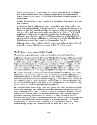 believe His every word? Do you believe His grandest promises? Is He a real God to
you, making His words into facts every day of your lives? If so, then the Lord is
among us as in the holy place. Faith builds a pavilion in which her King delights to
sit enthroned.
4. With that must come prayer. Prayer is the breath of faith. Where prayer is fervent
God is present.
5. Supposing there is this faith and prayer, we shall also need holiness of life. You
know what Balaam did when he found he could not curse the people. Satanic was his
advice. He bade the king of Moab seduce the men of Israel by the women of Moab
that were fair to look upon; and he sadly succeeded. So in a Church. The devil will
work hard to lead one into licentiousness, another into drunkenness, a third into
dishonesty, and others into worldliness. If he can only get the goodly Babylonish
garment and the wedge of gold buried in an Achan’s tent, then Israel will be chased
before her adversaries. God cannot dwell in an unclean Church.
6. Lastly, when we have reached to that, let us have practical consecration. God will
not dwell in a house which does not belong to Him. (C. H. Spurgeon.)
The Divine presence needed in the Church
There are three special thoughts which come to us in connection with this text.
I. The first is, the absolute need, if the army of the Lord is to conquer, of the presence of
the Lord and of the realisation of His presence by those who are called by His name, and
wear His armour, and wield His weapons. It pleases the Lord to let us fight His battles,
to give us His armour and His weapons, and to inspire us with His courage, and to fill
our enemies with His terror. We have no power except it be given us by Him; we can
drive out no darkness of heathenism except the Lord be with us. We want more of our
own battle-cry, the “shout of our King,” telling of His actual presence with His host.
II. It is also necessary to realise the essential unity of the Church of Christ, of the army
of the living God. We should pray and work, and earnestly desire that all the people of
the Lord may be one. If we want a reason for the little progress made in the conquest of
the world of heathenism for the Lord of life and glory, if we want to account for the dark
and darkening fringe of sin and misery and unbelief within the borders of our own land,
we can find cause enough for these things in our failure to realise and to work and pray
for the ideal of the essential unity of the Church of Christ.
III. Our text inspires us with hope. There is no greater need for us, as individuals or as a
united body, than hope. And how can we be otherwise than full of hope when we call to
mind that the promise is for us, “The shout of a king is among them”? There is hope for
ourselves, and hope for others. Life passes on: friends pass away; strength for effort
grows less; unavailing efforts stretch out behind us in a long, increasing line, like
wounded men falling down to die in the terrible retreat: but still there is hope—hope that
will grow and increase, and come daily nearer to its accomplishment. “The shout of a
King is among us,” and we cannot be moving on to ultimate defeat. There is a battle,
terrible enough, to fight; but victory is the end, not defeat. (E. T. Leeke, M. A.)
108
 