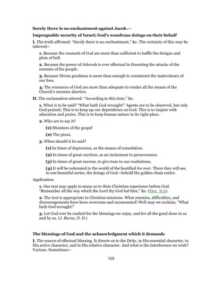 Surely there Is no enchantment against Jacob.—
Impregnable security of Israel; God’s wondrous doings on their behalf
I. The truth affirmed: “Surely there is no enchantment,” &c. The certainty of this may be
inferred—
1. Because the counsels of God are more than sufficient to baffle the designs and
plots of hell.
2. Because the power of Jehovah is ever effectual in thwarting the attacks of the
enemies of his people.
3. Because Divine goodness is more than enough to counteract the malevolence of
our foes.
4. The resources of God are more than adequate to render all the means of the
Church’s enemies abortive.
II. The exclamation uttered: “According to this time,” &c.
1. What is to be said? “What hath God wrought!” Agents are to be observed, but only
God praised. This is to keep up our dependence on God. This is to inspire with
adoration and praise. This is to keep human nature in its right place.
2. Who are to say it?
(1) Ministers of the gospel
(2) The pious.
3. When should it be said?
(1) In times of depression, as the means of consolation.
(2) In times of great exertion, as an incitement to perseverance.
(3) In times of great success, to give tone to our exultations.
(4) It will be reiterated in the world of the beatified for ever. There they will see,
in one beautiful series, the doings of God—behold the golden chain entire.
Application:
1. Our text may apply to many as to their Christian experience before God.
“Remember all the way which the Lord thy God led thee,” &c. (Deu_8:2).
2. The text is appropriate to Christian missions. What enemies, difficulties, and
discouragements have been overcome and surmounted! Well may we exclaim, “What
hath God wrought!”
3. Let God ever be exalted for the blessings we enjoy, and for all the good done in us
and by us. (J. Burns, D. D.)
The blessings of God and the acknowledgment which it demands
I. The source of effectual blessing. It directs us to the Deity, in His essential character, in
His active character, and in His relative character. And what is the interference we wish?
Various. Sometimes—
109
 