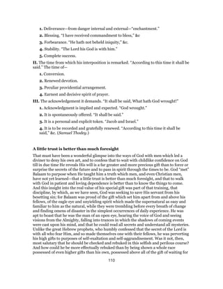 1. Deliverance—from danger internal and external—“enchantment.”
2. Blessing. “I have received commandment to bless,” &c
3. Forbearance. “He hath not beheld iniquity,” &c.
4. Stability. “The Lord his God is with him.”
5. Complete success.
II. The time from which his interposition is remarked. “According to this time it shall be
said.” The time of—
1. Conversion.
2. Renewed devotion.
3. Peculiar providential arrangement.
4. Earnest and decisive spirit of prayer.
III. The acknowledgement it demands. “It shall be said, What hath God wrought!”
1. Acknowledgment is implied and expected. “God wrought.”
2. It is spontaneously offered. “It shall be said.”
3. It is a personal and explicit token. “Jacob and Israel.”
4. It is to be recorded and gratefully renewed. “According to this time it shall be
said,” &c. (Samuel Thodey.)
A little trust is better than much foresight
That must have been a wonderful glimpse into the ways of God with men which led a
diviner to deny his own art, and to confess that to wait with childlike confidence on God
till in due time He reveals His will is a far greater and more precious gift than to force or
surprise the secrets of the future and to pass in spirit through the times to be. God “met”
Balaam to purpose when He taught him a truth which men, and even Christian men,
have not yet learned—that a little trust is better than much foresight, and that to walk
with God in patient and loving dependence is better than to know the things to come.
And this insight into the real value of his special gift was part of that training, that
discipline, by which, as we have seen, God was seeking to save His servant from his
besetting sin; for Balaam was proud of the gift which set him apart from and above his
fellows, of the eagle eye and unyielding spirit which made the supernatural as easy and
familiar to him as the natural, while they were trembling before every breath of change
and finding omens of disaster in the simplest occurrences of daily experience. He was
apt to boast that he was the man of an open eye, hearing the voice of God and seeing
visions from the Almighty, falling into trances in which the shadows of coming events
were cast upon his mind, and that he could read all secrets and understand all mysteries.
Unlike the great Hebrew prophets, who humbly confessed that the secret of the Lord is
with all who fear Him, and so made themselves one with their fellows, he was perverting
his high gifts to purposes of self-exaltation and self-aggrandisement. Was it not, then,
most salutary that he should be checked and rebuked in this selfish and perilous course?
And how could he be more effectually rebuked than by being shown a whole race
possessed of even higher gifts than his own, possessed above all of the gift of waiting for
110
 