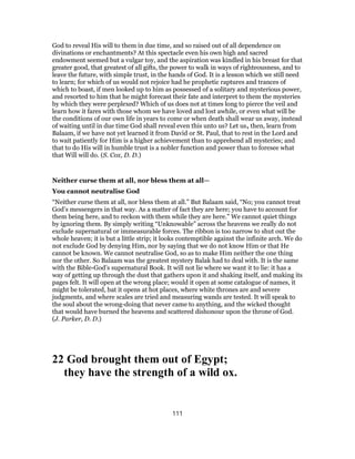 God to reveal His will to them in due time, and so raised out of all dependence on
divinations or enchantments? At this spectacle even his own high and sacred
endowment seemed but a vulgar toy, and the aspiration was kindled in his breast for that
greater good, that greatest of all gifts, the power to walk in ways of righteousness, and to
leave the future, with simple trust, in the hands of God. It is a lesson which we still need
to learn; for which of us would not rejoice had he prophetic raptures and trances of
which to boast, if men looked up to him as possessed of a solitary and mysterious power,
and resorted to him that he might forecast their fate and interpret to them the mysteries
by which they were perplexed? Which of us does not at times long to pierce the veil and
learn how it fares with those whom we have loved and lost awhile, or even what will be
the conditions of our own life in years to come or when death shall wear us away, instead
of waiting until in due time God shall reveal even this unto us? Let us, then, learn from
Balaam, if we have not yet learned it from David or St. Paul, that to rest in the Lord and
to wait patiently for Him is a higher achievement than to apprehend all mysteries; and
that to do His will in humble trust is a nobler function and power than to foresee what
that Will will do. (S. Cox, D. D.)
Neither curse them at all, nor bless them at all—
You cannot neutralise God
“Neither curse them at all, nor bless them at all.” But Balaam said, “No; you cannot treat
God’s messengers in that way. As a matter of fact they are here; you have to account for
them being here, and to reckon with them while they are here.” We cannot quiet things
by ignoring them. By simply writing “Unknowable” across the heavens we really do not
exclude supernatural or immeasurable forces. The ribbon is too narrow to shut out the
whole heaven; it is but a little strip; it looks contemptible against the infinite arch. We do
not exclude God by denying Him, nor by saying that we do not know Him or that He
cannot be known. We cannot neutralise God, so as to make Him neither the one thing
nor the other. So Balaam was the greatest mystery Balak had to deal with. It is the same
with the Bible-God’s supernatural Book. It will not lie where we want it to lie: it has a
way of getting up through the dust that gathers upon it and shaking itself, and making its
pages felt. It will open at the wrong place; would it open at some catalogue of names, it
might be tolerated, bat it opens at hot places, where white thrones are and severe
judgments, and where scales are tried and measuring wands are tested. It will speak to
the soul about the wrong-doing that never came to anything, and the wicked thought
that would have burned the heavens and scattered dishonour upon the throne of God.
(J. Parker, D. D.)
22 God brought them out of Egypt;
they have the strength of a wild ox.
111
 