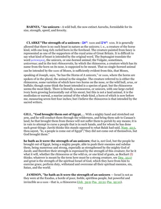 BARNES, "An unicorn - A wild bull, the now extinct Aurochs, formidable for its
size, strength, speed, and ferocity.
CLARKE"The strength of a unicorn - ‫ראם‬ reem and ‫ראים‬ reim. It is generally
allowed that there is no such beast in nature as the unicorn; i. e., a creature of the horse
kind, with one long rich curled horn in the forehead. The creature painted from fancy is
represented as one of the supporters of the royal arms of Great Britain. It is difficult to
say what kind of beast is intended by the original word. The Septuagint translate the
word μονοκερως, the unicorn, or one-horned animal; the Vulgate, sometimes,
unicornus; and in the text rhinocerotis, by which the rhinoceros, a creature which has its
name from the horn on its nose, is supposed to be meant. That no single-horned animal
can be intended by the reem of Moses, is sufficiently evident from this, that Moses,
speaking of Joseph, says, “he has the Horns of A unicorn,” or reem, where the horns are
spoken of in the plural, the animal in the singular. The creature referred to is either the
rhinoceros, some varieties of which have two horns on the nose, or the wild bull, urus, or
buffalo; though some think the beast intended is a species of goat; but the rhinoceros
seems the most likely. There is literally a monoceros, or unicorn, with one large curled
ivory horn growing horizontally out of his snout; but this is not a land animal, it is the
modiodan or nurwal, a marine animal of the whale kind, a horn of which is now before
me, measuring seven feet four inches; but I believe the rhinoceros is that intended by the
sacred writers.
GILL, "God brought them out of Egypt,.... With a mighty hand and stretched out
arm, and he will conduct them through the wilderness, and bring them safe to Canaan's
land; he that brought them from thence will not suffer them to perish by any means; it is
in vain to attempt to curse a people that is in such hands, and for whom he has done
such great things: Jarchi thinks this stands opposed to what Balak had said, Num_22:5,
thou sayest, "lo, a people is come out of Egypt";"they did not come out of themselves, but
God brought them:"
he hath as it were the strength of an unicorn; that is, not God, but the people he
brought out of Egypt, being a mighty people, able to push their enemies and subdue
them, being numerous and strong, especially as strengthened by the mighty God of
Jacob; and therefore their strength is expressed by the strength of this creature; for be it
what it will, whether the rhinoceros or the wild ox, or one kind of goats, as Bochart (l)
thinks; whatever is meant by the term here must be a strong creature, see Deu_33:17
and great is the strength of the spiritual Israel of God, which they have from him to
exercise grace, perform duty, withstand and overcome all their spiritual enemies, sin,
Satan, and the world.
JAMISON, "he hath as it were the strength of an unicorn — Israel is not as
they were at the Exodus, a horde of poor, feeble, spiritless people, but powerful and
invincible as a reem - that is, a rhinoceros (Job_39:9; Psa_22:21; Psa_92:10).
112
 