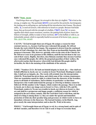 K&D, "Num_23:22
“God brings them out of Egypt; his strength is like that of a buffalo.” ‫ל‬ ֵ‫א‬ is God as the
strong, or mighty one. The participle ‫ם‬ ָ‫יא‬ ִ‫צ‬ ‫מ‬ is not used for the preterite, but designates
the leading out as still going on, and lasting till the introduction into Canaan. The plural
suffix, ‫ָם‬-, is used ad sensum, with reference to Israel as a people. Because God leads
them, they go forward with the strength of a buffalo. ‫ת‬ ‫ֲפ‬‫ע‬ ‫,תּ‬ from ‫ף‬ֵ‫ָע‬‫י‬, to weary,
signifies that which causes weariness, exertion, the putting forth of power; hence the
fulness of strength, ability to make or bear exertions. ‫ם‬ ֵ‫א‬ ְ‫ר‬ is the buffalo or wild ox, an
indomitable animal, which is especially fearful on account of its horns (Job_39:9-11;
Deu_33:17; Psa_22:22).
CALVIN, "22.God brouqht them out of Egypt. He assigns a reason for their
constant success, i.e., because God has once redeemed this people, He will not
forsake the work which He has begun. The argument is drawn from the continued
course of God’s blessings; for, since they flow from an inexhaustible fountain, their
progress is incessant. This, however, specially refers to the state of the Church, for
He will never cease to be gracious to His children, until He has led them to the very
end of their course. Rightly, therefore, does Balaam conclude that, because God has
once redeemed His people, He will be the perpetual guardian of their welfare. He
afterwards teaches that the power wherewith God defends His people shall be
invincible, for this is the meaning of the similitude of the unicorn.
COKE, "Numbers 23:21. He hath not beheld iniquity in Jacob, &c.— One shall not
behold affliction in Jacob, nor see vexation in Israel. Waterland. Houbigant renders
this, I shall not see iniquity, &c. The words will certainly bear the interpretation
which Dr. Waterland has given them, and which some of the versions countenance.
That our translation cannot be right, is evident from the character of the Israelites,
prone to all kinds of wickedness, and to idolatry in particular: so that those
interpreters who would understand the passage as referring to idolatry cannot be
followed. Of this number is the Vulgate, which renders the passage, There is no idol
in Jacob, nor is there any image seen in Israel. Le Clerc, with the LXX, and Dr.
Waterland, renders it, No one sees trouble in Jacob, nor distress in Israel, i.e. they
are and shall be a prosperous and happy people; a sufficient reason for which is
assigned in the next clause; namely, that the Lord their God is with them, and the
shout of a King is among them: i.e. they are under the special and immediate
protection of Jehovah, their peculiar king and governor; in which words we have an
immediate reference to the theocracy. The learned Gataker, in his Diatrib. Ang.
gives nearly the same interpretation; and so does Dr. Wall, in his notes.
POOLE, " God brought them out of Egypt, to wit, by a strong hand, and in spite of
all their enemies, and therefore it is in vain to seek or hope to overcome them.
113
 
