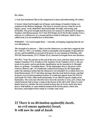 He; either,
1. God, last mentioned. But so the comparison is mean and unbecoming. Or rather,
2. Israel, whom God brought out of Egypt; such change of numbers being very
common in the Hebrew language. The sense is, Israel is not now what he was in
Egypt, a poor, weak, dispirited, unarmed people, but high, and strong, and
invincible. The great strength and fierceness of a unicorn is celebrated in Scripture,
Numbers 24:8 Deuteronomy 33:17 Job 39:9 Psalms 22:21 92:10. But whether it be a
unicorn, or a rhinoceros, or a strong and fierce kind of wild goat, which is here
called reem, it is not needful here to determine.
WHEDON, " 22. God brought them — Literally, is bringing; implying that the act
was still going on.
The strength of a unicorn — This is not the rhinoceros, as some have supposed, but
the “wild ox,” (R.V.,) or buffalo, which is untamable and incapable of agricultural
service, and formidable on account of its horns. It was common in Palestine. Job
39:9-10; Deuteronomy 33:17; Psalms 22:21. Instead of strength Furst uses fleetness.
PULPIT, "God. ‫ל‬ ֵ‫,א‬ and also at the end of the next verse, and four times in the next
chapter (Numbers 23:4, Numbers 23:8, Numbers 23:16, Numbers 23:23 ). The use
seems to be poetic, and no particular signification can be attached to it. Brought
them, or, perhaps, "is leading them." So the Septuagint: θεὸς ὁ ἐξαγαγὼν αὐτόν.
Unicorn. Hebrew, ‫ם‬ ֵ‫א‬ ְ‫ר‬ . It is uniformly rendered μονοκέρως by the Septuagint,
under the mistaken notion that the rhinoceros was intended. It is evident, however,
from Deuteronomy 33:17 and other passages that the teem had two hems, and that
its horns were its most prominent feature. It would also appear from Job 39:9-12
and Isaiah 34:7 that, while itself untameable, it was allied to species employed in
husbandry. The reem may therefore have been the aurochs or urus, now extinct, but
which formerly had so large a range in the forests of the old world. There is some
doubt, however, whether the urns existed in those days in Syria, and it may have
been a wild buffalo, or some kindred animal of the bovine genus, whose size,
fierceness, and length of horn made it a wonder and a fear.
23 There is no divination against[b] Jacob,
no evil omens against[c] Israel.
It will now be said of Jacob
114
 