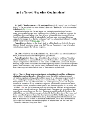 and of Israel, ‘See what God has done!’
BARNES, "Enchantment ... divination - More strictly “augury” and “soothsayer’s
token,” or the omen that was superstitiously observed. “Soothsayer” is the term applied
to Balaam in Jos_13:22.
The verse intimates that the seer was at last, through the overruling of his own
auguries, compelled to own what, had he not been blinded by avarice and ambition, he
would have discerned before - that there Was an indisputable interference of God on
Israel’s behalf, against which all arts and efforts of man must prove vain. The sense
suggested by margin (i. e., that the soothsayer’s art was not practiced in Israel) would be
strictly true (compare the Num_23:4 note).
According ... - Rather, in due time it shall be told to Jacob, etc. God will, through
His own divinely appointed means (e. g. the Urim and Thummim), reveal to Israel, as
occasion may require, His will and purposes.
CLARKE"There is no enchantment, etc. - Because God has determined to save
them, therefore no enchantment can prevail against them.
According to this time, etc. - I think this clause should be read thus: “As at this
time it shall be told to Jacob and to Israel what God worketh;” i. e., this people shall
always have prophetic information of what God is about to work. And indeed, they are
the only people under heaven who ever had this privilege. When God himself designed to
punish them because of their sins, he always forewarned them by the prophets; and also
took care to apprise them of all the plots of their enemies against them.
GILL, "Surely there is no enchantment against Jacob, neither is there any
divination against Israel,.... Balaam here owns, that all his enchantments and
divinations signified nothing, and would never prevail to bring a curse upon Israel; it
was a vain thing for him to use them, and as vain for Balak to expect anything from
them; neither he nor any other enchanter and soothsayer, using all the arts they are
masters of, could ever do any hurt to such a people, who were the peculiar care of God,
and were his church, against which the gates of hell could not prevail: or "in Jacob" and
"in Israel" (m); and this is the sense of all the Targums, that there are no enchantments
nor enchanters, no divinations nor diviners in Israel; these were not agreeable to them,
nor suffered among them, and therefore they were acceptable and well pleasing in the
sight of God and indeed this sense agrees both with the literal version of the words, and
is the sense Jarchi gives of them; that these people were fit for the blessing, because
there were no enchanters and diviners among them; though he mentions another, and
that is, that Israel had no need of enchanters and diviners, and of their enchantments
and divinations, because they had the prophets to inform them, and the Urim and
Thummim to declare things unto them:
115
 