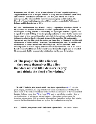 His counsel, and His will. “What is here affirmed of Israel,” says Hengstenberg,
“applies to the Church of all ages, and also to every individual believer. The Church
of God knows from His own Word what God does, and what it has to do in
consequence. The wisdom of this world resembles augury and divination. The
Church of God, which is in possession of His word, has no need of it.” (History of
Balaam and his Prophecies, p. 441).
PULPIT, "Enchantment, ‫שׁ‬ַ‫ָח‬‫נ‬ . Rather, "augury." Septuagint, οἰωνισμός. See on Le
19:26, where the practice is forbidden to Israel. Against Jacob, or, "in Jacob," as
the marginal reading, and this is favoured by the Septuagint and the Targums, and
is equally true and striking. It was the proud peculiarity of Israel that he trusted not
to any magic arts or superstitious rites, uncertain in themselves, and always leading
to imposture, but to the direction and favour of the Almighty. Divination. ‫ם‬ֶ‫ס‬ֶ‫ק‬ .
Septuagint, μαντεία. The art of the soothsayer. According to this time it shall be said
of Jacob and of Israel. Rather, "in season," i.e; in God's good time, "it shall be said
to Jacob and to Israel. What hath God wrought! or, "what God doeth." The
meaning seems to be that augury and divination were useless and vain in the case of
Israel, because God himself declared and would declare his mighty acts in behalf of
his people, and that by no uncertain vaticination, but by open declaration.
24 The people rise like a lioness;
they rouse themselves like a lion
that does not rest till it devours its prey
and drinks the blood of its victims.”
CLARKE"Behold, the people shall rise up as a great lion - ‫לביא‬ labi, the
great, mighty, or old lion, the king of the forest, who is feared and respected by all the
other beasts of the field; so shall Israel be the subduer and possessor of the whole land of
Canaan. And as a young lion, ‫ארי‬ ari from ‫ארה‬ arah, to tear off, the predatory lion, or
the lion in the act of seizing and tearing his prey; - the nations against whom the
Israelites are now going shall be no more able to defend themselves against their attacks,
than the feeblest beasts of the forest are against the attacks of the strong lion.
GILL, "Behold, the people shall rise up as a great lion,.... Or rather, "as the
119
 