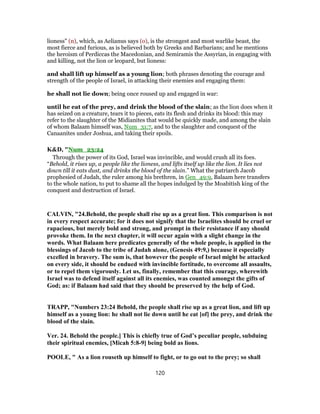lioness" (n), which, as Aelianus says (o), is the strongest and most warlike beast, the
most fierce and furious, as is believed both by Greeks and Barbarians; and he mentions
the heroism of Perdiccas the Macedonian, and Semiramis the Assyrian, in engaging with
and killing, not the lion or leopard, but lioness:
and shall lift up himself as a young lion; both phrases denoting the courage and
strength of the people of Israel, in attacking their enemies and engaging them:
he shall not lie down; being once roused up and engaged in war:
until he eat of the prey, and drink the blood of the slain; as the lion does when it
has seized on a creature, tears it to pieces, eats its flesh and drinks its blood: this may
refer to the slaughter of the Midianites that would be quickly made, and among the slain
of whom Balaam himself was, Num_31:7, and to the slaughter and conquest of the
Canaanites under Joshua, and taking their spoils.
K&D, "Num_23:24
Through the power of its God, Israel was invincible, and would crush all its foes.
“Behold, it rises up, a people like the lioness, and lifts itself up like the lion. It lies not
down till it eats dust, and drinks the blood of the slain.” What the patriarch Jacob
prophesied of Judah, the ruler among his brethren, in Gen_49:9, Balaam here transfers
to the whole nation, to put to shame all the hopes indulged by the Moabitish king of the
conquest and destruction of Israel.
CALVIN, "24.Behold, the people shall rise up as a great lion. This comparison is not
in every respect accurate; for it does not signify that the Israelites should be cruel or
rapacious, but merely bold and strong, and prompt in their resistance if any should
provoke them. In the next chapter, it will occur again with a slight change in the
words. What Balaam here predicates generally of the whole people, is applied in the
blessings of Jacob to the tribe of Judah alone, (Genesis 49:9,) because it especially
excelled in bravery. The sum is, that however the people of Israel might be attacked
on every side, it should be endued with invincible fortitude, to overcome all assaults,
or to repel them vigorously. Let us, finally, remember that this courage, wherewith
Israel was to defend itself against all its enemies, was counted amongst the gifts of
God; as: if Balaam had said that they should be preserved by the help of God.
TRAPP, "Numbers 23:24 Behold, the people shall rise up as a great lion, and lift up
himself as a young lion: he shall not lie down until he eat [of] the prey, and drink the
blood of the slain.
Ver. 24. Behold the people.] This is chiefly true of God’s peculiar people, subduing
their spiritual enemies, [Micah 5:8-9] being bold as lions.
POOLE, " As a lion rouseth up himself to fight, or to go out to the prey; so shall
120
 