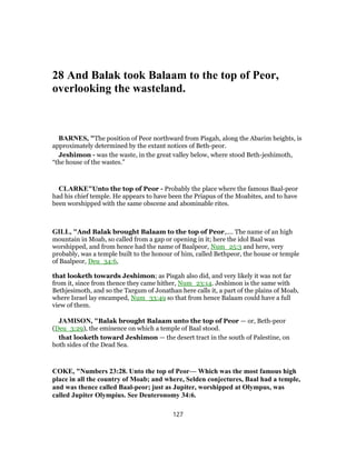 28 And Balak took Balaam to the top of Peor,
overlooking the wasteland.
BARNES, "The position of Peor northward from Pisgah, along the Abarim heights, is
approximately determined by the extant notices of Beth-peor.
Jeshimon - was the waste, in the great valley below, where stood Beth-jeshimoth,
“the house of the wastes.”
CLARKE"Unto the top of Peor - Probably the place where the famous Baal-peor
had his chief temple. He appears to have been the Priapus of the Moabites, and to have
been worshipped with the same obscene and abominable rites.
GILL, "And Balak brought Balaam to the top of Peor,.... The name of an high
mountain in Moab, so called from a gap or opening in it; here the idol Baal was
worshipped, and from hence had the name of Baalpeor, Num_25:3 and here, very
probably, was a temple built to the honour of him, called Bethpeor, the house or temple
of Baalpeor, Deu_34:6,
that looketh towards Jeshimon; as Pisgah also did, and very likely it was not far
from it, since from thence they came hither, Num_23:14. Jeshimon is the same with
Bethjesimoth, and so the Targum of Jonathan here calls it, a part of the plains of Moab,
where Israel lay encamped, Num_33:49 so that from hence Balaam could have a full
view of them.
JAMISON, "Balak brought Balaam unto the top of Peor — or, Beth-peor
(Deu_3:29), the eminence on which a temple of Baal stood.
that looketh toward Jeshimon — the desert tract in the south of Palestine, on
both sides of the Dead Sea.
COKE, "Numbers 23:28. Unto the top of Peor— Which was the most famous high
place in all the country of Moab; and where, Selden conjectures, Baal had a temple,
and was thence called Baal-peor; just as Jupiter, worshipped at Olympus, was
called Jupiter Olympius. See Deuteronomy 34:6.
127
 