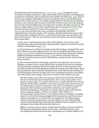 Thus did Laban deal toward Jacob (Gen_31:1-2; Gen_31:41), changing his mind,
revoking his bargains, altering his wages, murmuring at his prosperity, and changing his
countenance toward him. This is noted also in the parable recorded (Luk_16:8). This we
see by many examples. Ahithophel’s counsel was esteemed like as one who had asked
counsel at the oracle of God, so were all his counsels both with David and with Absalom.
The like we see in Herod when he heard of the birth of Christ, as of a new-born King, by
the wise men. He pretendeth piety, but useth policy to destroy the babe our Saviour. The
same we might observe in the scribes and Pharisees after the ascension of Christ. They
spared no means to hinder the course of the gospel (Act_3:1-26; Act_4:1-37; Act_
5:1-42.), but used sometimes fair means, sometimes threatenings, sometimes
commandments to stop the mouths of the apostles. All which testimonies teach us that
which the prophet Jeremiah saith (Jer_4:22) of the people in his time agreeable to the
truth of this doctrine: “They are wise to do evil, bat to do well they have no knowledge.”
The reasons follow.
1. They serve a cunning master, the author of all confusion, the contriver of all
mischief, the worker of all wickedness, that old subtle serpent who worketh in all the
children of disobedience (Eph_2:2).
2. God giveth even to wicked men wisdom and understanding, to magnify His mercy,
who is good to all, and to aggravate their sin, who are made thereby without excuse
(Rom_1:20-21). Now, the greater His goodness is toward them, the heavier shall His
judgment and their punishment be (Luk_12:48). What is it that thou hast not
received? And if thou hast received it, why dost thou not glorify Him of whom thou
hast received it?
3. The enemies of God have knowledge, experience, foresight; they are as wise as
serpents, as subtle as foxes, to the end God may use them as His rods in correcting
His Church and in trying the faith of His people. So He proved the patience of the
Israelites by Pharaoh and the Egyptians, and by the cunning and crafty fetches which
they practised for their overthrow and destruction. So He tried Joseph and Mary by
the dissimulation of Herod, by whom they were constrained to depart out of Judaea
and to fly into the land of Egypt. The uses to be made of this doctrine are many.
(1) This should, on the other side, teach us to deal wisely and warily with them,
lest we be snared and circumvented by them. We are set as upon a hill, we are
placed as upon a stage. If we profess Christ Jesus, a small spot will be seen in our
garment. It behoveth us, therefore, to be wise as serpents and innocent as doves,
according to the counsel of our Saviour, to the end we may Stop the mouths of
gainsayers. Their wisdom is joined with wickedness; our wisdom must be
seasoned with godliness. Their policy is iniquity; with us policy and innocency
must accompany together, and kiss one another. Their wisdom is a
circumventing by laying of snares; our wisdom must be circumspect in avoiding
snares. If we have this wariness mingled with true sincerity, and all our actions
without dissimulation, it is both lawful and expedient to set wisdom against
wisdom, and policy against policy, and care against care, and understanding
against understanding, that so through their subtlety and our simplicity we be
not taken in their traps which they have laid for us.
(2) It is our duty to pray to God to be delivered from them, and trust in Him for
His help: He scattereth the devices of the crafty, so that their hands cannot
accomplish that which their hearts have enterprised—an excellent comfort to all
129
 