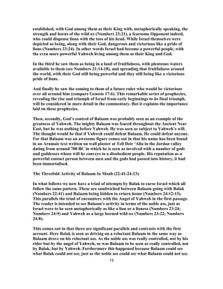 established, with God among them as their King with, metaphorically speaking, the
strength and horns of the wild ox (Numbers 23:21), a fearsome Opponent indeed,
who could dispense lions with the toss of his head. While Israel themselves were
depicted as being, along with their God, dangerous and victorious like a pride of
lions (Numbers 23:24). In other words Israel had become a powerful people, with
the even more powerful Yahweh living among them as their King and God.
In the third he saw them as being in a land of fruitfulness, with plenteous waters
available to them (see Numbers 21:14-18), and spreading that fruitfulness around
the world, with their God still being powerful and they still being like a victorious
pride of lions.
And finally he saw the coming to them of a future ruler who would be victorious
over all around him (compare Genesis 17:6). This remarkable series of prophecies,
revealing the rise and triumph of Israel from early beginnings to its final triumph,
will be considered in more detail in the commentary. But it explains the importance
laid on these prophecies.
Then, secondly, God’s control of Balaam was probably seen as an example of the
greatness of Yahweh. The mighty Balaam was feared throughout the Ancient Near
East, but he was nothing before Yahweh. He was seen as subject to Yahweh’s will.
The thought would be that if Yahweh could defeat Balaam, He could defeat anyone.
For that Balaam was an awesome figure comes out in that his name has been found
in an Aramaic text written on wall plaster at Tell Deir ‘Alla in the Jordan valley
dating from around 700 BC in which he is seen as involved with a number of gods
and goddesses whose will he conveys to a disobedient people. His reputation as a
powerful contact person between men and the gods had passed into history, it had
been immortalised.
The Threefold Activity of Balaam In Moab (22:41-24:13).
In what follows we now have a triad of attempts by Balak to curse Israel which all
follow the same pattern. These are sandwiched between Balaam going with Balak
(Numbers 22:41) and Balaam being bidden to return home (Numbers 24:12-13).
This parallels the triad of encounters with the Angel of Yahweh in the first passage.
The reader is intended to see Balaam’s activity in terms of the noble ass, just as
Israel were to be seen metaphorically as like a lion or a lioness (Numbers 23:24;
Numbers 24:9) and Yahweh as a large horned wild-ox (Numbers 23:22; Numbers
24:8).
This comes out in that there are significant parallels and contrasts with the first
account. Here Balak is seen as driving on a reluctant Balaam in the same way as
Balaam drove on his reluctant ass. As the noble ass was really controlled, not by his
rider but by the angel of Yahweh, so was Balaam to be seen as really controlled, not
by Balak, but by Yahweh. Furthermore this happened because Balaam could see
what Balak could not see, just as the noble ass could see what Balaam could not see.
19
 