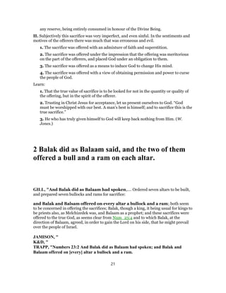 any reserve, being entirely consumed in honour of the Divine Being.
II. Subjectively this sacrifice was very imperfect, and even sinful. In the sentiments and
motives of the offerers there was much that was erroneous and evil.
1. The sacrifice was offered with an admixture of faith and superstition.
2. The sacrifice was offered under the impression that the offering was meritorious
on the part of the offerers, and placed God under an obligation to them.
3. The sacrifice was offered as a means to induce God to change His mind.
4. The sacrifice was offered with a view of obtaining permission and power to curse
the people of God.
Learn:
1. That the true value of sacrifice is to be looked for not in the quantity or quality of
the offering, but in the spirit of the offerer.
2. Trusting in Christ Jesus for acceptance, let us present ourselves to God. “God
must be worshipped with our best. A man’s best is himself; and to sacrifice this is the
true sacrifice.”
3. He who has truly given himself to God will keep back nothing from Him. (W.
Jones.)
2 Balak did as Balaam said, and the two of them
offered a bull and a ram on each altar.
GILL, "And Balak did as Balaam had spoken,.... Ordered seven altars to be built,
and prepared seven bullocks and rams for sacrifice:
and Balak and Balsam offered on every altar a bullock and a ram; both seem
to be concerned in offering the sacrifices; Balak, though a king, it being usual for kings to
be priests also, as Melchizedek was, and Balaam as a prophet; and these sacrifices were
offered to the true God, as seems clear from Num_23:4 and to which Balak, at the
direction of Balaam, agreed, in order to gain the Lord on his side, that he might prevail
over the people of Israel.
JAMISON, "
K&D, "
TRAPP, "Numbers 23:2 And Balak did as Balaam had spoken; and Balak and
Balaam offered on [every] altar a bullock and a ram.
21
 