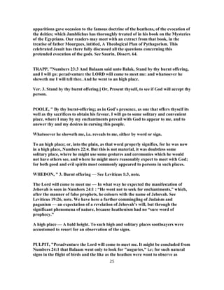 apparitions gave occasion to the famous doctrine of the heathens, of the evocation of
the deities; which Jamblichus has thoroughly treated of in his book on the Mysteries
of the Egyptians. Our readers may meet with an extract from that book, in the
treatise of father Mourgues, intitled, A Theological Plan of Pythagorism. This
celebrated Jesuit has there fully discussed all the questions concerning this
pretended evocation of the gods. See Saurin, Dissert. 64.
TRAPP, "Numbers 23:3 And Balaam said unto Balak, Stand by thy burnt offering,
and I will go: peradventure the LORD will come to meet me: and whatsoever he
sheweth me I will tell thee. And he went to an high place.
Ver. 3. Stand by thy burnt offering.] Or, Present thyself, to see if God will accept thy
person.
POOLE, " By thy burnt-offering; as in God’s presence, as one that offers thyself its
well as thy sacrifices to obtain his favour. I will go to some solitary and convenient
place, where I may by my enchantments prevail with God to appear to me, and to
answer thy and my desires in cursing this people.
Whatsoever he showeth me, i.e. reveals to me, either by word or sign.
To an high place; or, into the plain, as that word properly signifies, for he was now
in a high place, Numbers 22:4. But this is not material, it was doubtless some
solitary place, where he might use some gestures and ceremonies which he would
not have others see, and where he might more reasonably expect to meet with God;
for both good and evil spirits most commonly appeared to persons in such places.
WHEDON, " 3. Burnt offering — See Leviticus 1:3, note.
The Lord will come to meet me — In what way he expected the manifestation of
Jehovah is seen in Numbers 24:1 : “He went not to seek for enchantments,” which,
after the manner of false prophets, he colours with the name of Jehovah. See
Leviticus 19:26, note. We have here a further commingling of Judaism and
paganism — an expectation of a revelation of Jehovah’s will, but through the
significant phenomena of nature, because heathenism had no “sure word of
prophecy.”
A high place — A bald height. To such high and solitary places soothsayers were
accustomed to resort for an observation of the signs.
PULPIT, "Peradventure the Lord will come to meet me. It might be concluded from
Numbers 24:1 that Balaam went only to look for "auguries," i.e; for such natural
signs in the flight of birds and the like as the heathen were wont to observe as
25
 