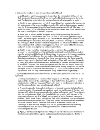 of God and the conduct of man towards the people of Israel.
1. And here it is scarcely necessary to observe that the persecution of the Jews on
their journey to the promised land was not confined to the instance recorded in the
text. The Egyptian persecution, for instance, has scarcely any parallel in history.
2. But let us pass on to another period. It pleased God, in a most singular manner, to
stir up the mind of Cyrus to rebuild the temple of Jerusalem. But no sooner was the
merciful design developed, than the hostility of man discovered itself. The books in
which the history of the rebuilding of the temple is recorded, describe a succession of
the most criminal plots to resist its progress.
3. Thus, also, at a third period. No epoch is more distinguished by the merciful
designs of God in favour of the Jews than the time of our Lord’s appearance upon
earth. One of the highest evidences of the favour of God, is the gift or increase of the
means of religious instruction. Consider, then, the peculiar privileges of the Jews at
the coming of Christ. But how were they regarded by the inhabitants of the world?
They were neglected, and they were oppressed. They were enslaved by the Romans,
and every species of indignity was inflicted upon them.
4. But let us now come to a fourth period, viz., to our own days. And here it is
necessary to observe that, notwithstanding the continued unbelief of the Jews, the
merciful intentions of God towards His prostrate people are as obvious now as at any
other period of their history. They are indeed fallen, but is the patience of God
therefore towards them exhausted—has He no mercies in store for them—does He
mean to leave them in the dust? Such is the design of God with regard to the people
of Israel, which is revealed to ourselves. And now let us contrast it with the conduct
of mankind. Consider, then, the contempt in which the Jews are almost universally
held. Is not the word Jew a name almost of execration among many? But can such a
feeling be made to harmonise with the designs of God? Can the voice of insult have
any concord with the lofty and triumphant songs and triumphs of prophecy?
II. I proceed to examine some of the reasons by which this opposition to the will of God
is justified.
1. Some persons attempt to vindicate their neglect of the Jews by a reference to the
crimes of this people in the earlier stage of their history. But then, are we to be the
administrators of Divine vengeance? Are we, by a sort of posthumous retribution, to
visit the crimes of other ages upon the people of this?
2. A second reason for this neglect of the Jews is founded upon the defects of their
present character. Can a people such as these merit any public regard? Are they not
stamped with all the features most offensive to God and to good men? These also are
facts not to be disputed. Their rejection of Christ has brought with it a train of the
most tremendous curses: His “blood” has been and is “upon them and upon their
children.” Their moral defects spring from their religious defects. They want honesty,
because they are ignorant of Christ. They want purity, because they have never been
led to the fountain which “cleanseth from all sin.” Give them, under God, a
knowledge of their Saviour, and you shall see the graces of Christianity bursting
upon the barren soil, the water rushing from the rock, and the wilderness
blossoming like the rose.
3. Again, a third class of objectors say, “Why not leave the Jews as you find them? It
is inhuman to disturb their repose, and introduce faction among them.” To this I
34
 