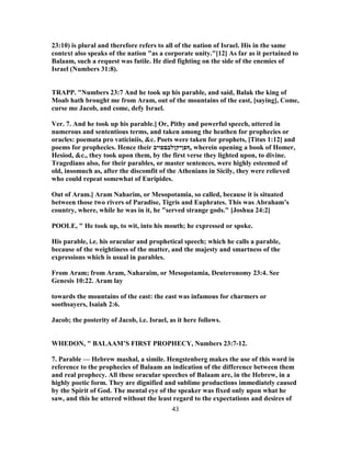 23:10) is plural and therefore refers to all of the nation of Israel. His in the same
context also speaks of the nation "as a corporate unity."[12] As far as it pertained to
Balaam, such a request was futile. He died fighting on the side of the enemies of
Israel (Numbers 31:8).
TRAPP. "Numbers 23:7 And he took up his parable, and said, Balak the king of
Moab hath brought me from Aram, out of the mountains of the east, [saying], Come,
curse me Jacob, and come, defy Israel.
Ver. 7. And he took up his parable.] Or, Pithy and powerful speech, uttered in
numerous and sententious terms, and taken among the heathen for prophecies or
oracles: poemata pro vaticiniis, &c. Poets were taken for prophets, [Titus 1:12] and
poems for prophecies. Hence their ‫,ףפןיקןלבםפויב‬ wherein opening a book of Homer,
Hesiod, &c., they took upon them, by the first verse they lighted upon, to divine.
Tragedians also, for their parables, or master sentences, were highly esteemed of
old, insomuch as, after the discomfit of the Athenians in Sicily, they were relieved
who could repeat somewhat of Euripides.
Out of Aram.] Aram Naharim, or Mesopotamia, so called, because it is situated
between those two rivers of Paradise, Tigris and Euphrates. This was Abraham’s
country, where, while he was in it, he "served strange gods." [Joshua 24:2]
POOLE, " He took up, to wit, into his mouth; he expressed or spoke.
His parable, i.e. his oracular and prophetical speech; which he calls a parable,
because of the weightiness of the matter, and the majesty and smartness of the
expressions which is usual in parables.
From Aram; from Aram, Naharaim, or Mesopotamia, Deuteronomy 23:4. See
Genesis 10:22. Aram lay
towards the mountains of the east: the east was infamous for charmers or
soothsayers, Isaiah 2:6.
Jacob; the posterity of Jacob, i.e. Israel, as it here follows.
WHEDON, " BALAAM’S FIRST PROPHECY, Numbers 23:7-12.
7. Parable — Hebrew mashal, a simile. Hengstenberg makes the use of this word in
reference to the prophecies of Balaam an indication of the difference between them
and real prophecy. All these oracular speeches of Balaam are, in the Hebrew, in a
highly poetic form. They are dignified and sublime productions immediately caused
by the Spirit of God. The mental eye of the speaker was fixed only upon what he
saw, and this he uttered without the least regard to the expectations and desires of
43
 