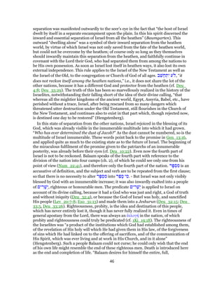 separation was manifested outwardly to the seer's eye in the fact that “the host of Israel
dwelt by itself in a separate encampment upon the plain. In this his spirit discerned the
inward and essential separation of Israel from all the heathen” (Baumgarten). This
outward “dwelling alone” was a symbol of their inward separation from the heathen
world, by virtue of which Israel was not only saved from the fate of the heathen world,
but could not be overcome by the heathen; of course only so long as they themselves
should inwardly maintain this separation from the heathen, and faithfully continue in
covenant with the Lord their God, who had separated them from among the nations to
be His own possession. As soon as Israel lost itself in heathen ways, it also lost its own
external independence. This rule applies to the Israel of the New Testament as well as
the Israel of the Old, to the congregation or Church of God of all ages. ‫ב‬ֵ‫שּׁ‬ ַ‫ח‬ ְ‫ת‬ִ‫י‬ ‫ע‬ , “it
does not reckon itself among the heathen nations,” i.e., it does not share the lot of the
other nations, because it has a different God and protector from the heathen (cf. Deu_
4:8; Deu_33:29). The truth of this has been so marvellously realized in the history of the
Israelites, notwithstanding their falling short of the idea of their divine calling, “that
whereas all the mightier kingdoms of the ancient world, Egypt, Assyria, Babel, etc., have
perished without a trace, Israel, after being rescued from so many dangers which
threatened utter destruction under the Old Testament, still flourishes in the Church of
the New Testament, and continues also to exist in that part which, though rejected now,
is destined one day to be restored” (Hengstenberg).
In this state of separation from the other nations, Israel rejoiced in the blessing of its
God, which was already visible in the innumerable multitude into which it had grown.
“Who has ever determined the dust of Jacob?” As the dust cannot be numbered, so is the
multitude of Israel innumerable. These words point back to the promise in Gen_13:16,
and applied quite as much to the existing state as to the future of Israel. The beginning of
the miraculous fulfilment of the promise given to the patriarchs of an innumerable
posterity, was already before their eyes (cf. Deu_10:22). Even now the fourth part of
Israel is not to be reckoned. Balaam speaks of the fourth part with reference to the
division of the nation into four camps (ch. 2), of which he could see only one from his
point of view (Num_22:41), and therefore only the fourth part of the nation. ‫ר‬ָ‫פּ‬ ְ‫ס‬ ִ‫מ‬ is an
accusative of definition, and the subject and verb are to be repeated from the first clause;
so that there is no necessity to alter ‫ר‬ָ‫פּ‬ ְ‫ס‬ ִ‫מ‬ into ‫ר‬ַ‫פ‬ ָ‫ס‬ ‫י‬ ִ‫.מ‬ - But Israel was not only visibly
blessed by God with an innumerable increase; it was also inwardly exalted into a people
of ‫ים‬ ִ‫ר‬ָ‫שׁ‬ְ‫,י‬ righteous or honourable men. The predicate ‫ים‬ ִ‫ר‬ָ‫שׁ‬ְ‫י‬ is applied to Israel on
account of its divine calling, because it had a God who was just and right, a God of truth
and without iniquity (Deu_32:4), or because the God of Israel was holy, and sanctified
His people (Lev_20:7-8; Exo_31:13) and made them into a Jeshurun (Deu_32:15; Deu_
33:5, Deu_33:26). Righteousness, probity, is the idea and destination of this people,
which has never entirely lost it, though it has never fully realized it. Even in times of
general apostasy from the Lord, there was always an ἐκλογή in the nation, of which
probity and righteousness could truly be predicated (cf. 1Ki_19:18). The righteousness of
the Israelites was “a product of the institutions which God had established among them,
of the revelation of His holy will which He had given them in His law, of the forgiveness
of sins which He had linked on to the offering of sacrifices, and of the communication of
His Spirit, which was ever living and at work in His Church, and in it alone”
(Hengstenberg). Such a people Balaam could not curse; he could only wish that the end
of his own life might resemble the end of these righteous men. Death is introduced here
as the end and completion of life. “Balaam desires for himself the entire, full,
46
 