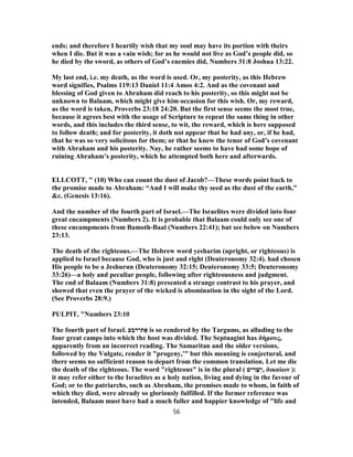 ends; and therefore I heartily wish that my soul may have its portion with theirs
when I die. But it was a vain wish; for as he would not live as God’s people did, so
he died by the sword, as others of God’s enemies did, Numbers 31:8 Joshua 13:22.
My last end, i.e. my death, as the word is used. Or, my posterity, as this Hebrew
word signifies, Psalms 119:13 Daniel 11:4 Amos 4:2. And as the covenant and
blessing of God given to Abraham did reach to his posterity, so this might not be
unknown to Balaam, which might give him occasion for this wish. Or, my reward,
as the word is taken, Proverbs 23:18 24:20. But the first sense seems the most true,
because it agrees best with the usage of Scripture to repeat the same thing in other
words, and this includes the third sense, to wit, the reward, which is here supposed
to follow death; and for posterity, it doth not appear that he had any, or, if he had,
that he was so very solicitous for them; or that he knew the tenor of God’s covenant
with Abraham and his posterity. Nay, he rather seems to have had some hope of
ruining Abraham’s posterity, which he attempted both here and afterwards.
ELLCOTT, " (10) Who can count the dust of Jacob?—These words point back to
the promise made to Abraham: “And I will make thy seed as the dust of the earth,”
&c. (Genesis 13:16).
And the number of the fourth part of Israel.—The Israelites were divided into four
great encampments (Numbers 2). It is probable that Balaam could only see one of
these encampments from Bamoth-Baal (Numbers 22:41); but see below on Numbers
23:13.
The death of the righteous.—The Hebrew word yesharim (upright, or righteous) is
applied to Israel because God, who is just and right (Deuteronomy 32:4). had chosen
His people to be a Jeshurun (Deuteronomy 32:15; Deuteronomy 33:5; Deuteronomy
33:26)—a holy and peculiar people, following after righteousness and judgment.
The end of Balaam (Numbers 31:8) presented a strange contrast to his prayer, and
showed that even the prayer of the wicked is abomination in the sight of the Lord.
(See Proverbs 28:9.)
PULPIT, "Numbers 23:10
The fourth part of Israel. ‫ע‬ַ‫ת־רב‬ ֶ‫א‬ is so rendered by the Targums, as alluding to the
four great camps into which the host was divided. The Septuagint has δήμους,
apparently from an incorrect reading. The Samaritan and the older versions,
followed by the Vulgate, render it "progeny,'" but this meaning is conjectural, and
there seems no sufficient reason to depart from the common translation. Let me die
the death of the righteous. The word "righteous" is in the plural ( ‫ים‬ ִ‫ר‬ ָ‫שׁ‬ְ‫,י‬ δικαίων ):
it may refer either to the Israelites as a holy nation, living and dying in the favour of
God; or to the patriarchs, such as Abraham, the promises made to whom, in faith of
which they died, were already so gloriously fulfilled. If the former reference was
intended, Balaam must have had a much fuller and happier knowledge of "life and
56
 