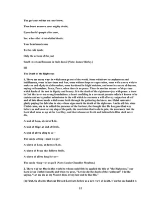 The garlands wither on your brow;
Then boast no more your mighty deeds;
Upon death’s purple altar now,
See, where the victor-victim bleeds;
Your head must come
To the cold tomb:
Only the actions of the just
Smell sweet and blossom in their dust.2 [Note: James Shirley.]
III
The Death of the Righteous
1. There are many ways in which men go out of the world. Some withdraw in carelessness and
indifference, some in heaviness and fear, some without hope or expectation, some with a mere wish to
make an end of physical discomfort, some hardened in frigid stoicism, and some in a maze of dreams,
saying to themselves, Peace, Peace, when there is no peace. There is another manner of departure
which leads all the rest in dignity and beauty. It is the death of the righteous—joy with peace; a trust
in God that rests on strong foundations; a heart confiding in a covenant promise which it knows to be
certain and sure; perfect submission to the will which is evermore a will of love; resignation of self
and all into those hands which come forth through the gathering darkness; sacrificial surrender
gladly paying the debt due to sin;—these signs mark the death of the righteous. And to all this, since
Christ came, are to be added the presence of the Saviour, the thought that He has gone that way
before us and knows every step of the path, the conviction that to die is gain, the assurance that the
Lord shall raise us up at the Last Day, and that whosoever liveth and believeth in Him shall never
die.
At end of Love, at end of Life,
At end of Hope, at end of Strife,
At end of all we cling to so—
The sun is setting—must we go?
At dawn of Love, at dawn of Life,
At dawn of Peace that follows Strife,
At dawn of all we long for so—
The sun is rising—let us go!1 [Note: Louise Chandler Moulton.]
2. There was but One in this world to whom could fitly be applied the title of “the Righteous,” our
Lord Jesus Christ Himself; and when we pray, “Let me die the death of the righteous!” it is like
saying, “Let me die as my Master died, let my last end be like His.”
(1) First, we observe that our Blessed Lord sets before us a new view of death. If on the one hand it is
63
 