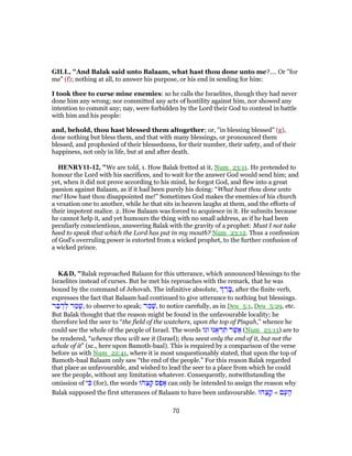 GILL, "And Balak said unto Balaam, what hast thou done unto me?.... Or "for
me" (f); nothing at all, to answer his purpose, or his end in sending for him:
I took thee to curse mine enemies: so he calls the Israelites, though they had never
done him any wrong; nor committed any acts of hostility against him, nor showed any
intention to commit any; nay, were forbidden by the Lord their God to contend in battle
with him and his people:
and, behold, thou hast blessed them altogether; or, "in blessing blessed" (g),
done nothing but bless them, and that with many blessings, or pronounced them
blessed, and prophesied of their blessedness, for their number, their safety, and of their
happiness, not only in life, but at and after death.
HENRY11-12, "We are told, 1. How Balak fretted at it, Num_23:11. He pretended to
honour the Lord with his sacrifices, and to wait for the answer God would send him; and
yet, when it did not prove according to his mind, he forgot God, and flew into a great
passion against Balaam, as if it had been purely his doing: “What hast thou done unto
me! How hast thou disappointed me!” Sometimes God makes the enemies of his church
a vexation one to another, while he that sits in heaven laughs at them, and the efforts of
their impotent malice. 2. How Balaam was forced to acquiesce in it. He submits because
he cannot help it, and yet humours the thing with no small address, as if he had been
peculiarly conscientious, answering Balak with the gravity of a prophet: Must I not take
heed to speak that which the Lord has put in my mouth? Num_23:12. Thus a confession
of God's overruling power is extorted from a wicked prophet, to the further confusion of
a wicked prince.
K&D, "Balak reproached Balaam for this utterance, which announced blessings to the
Israelites instead of curses. But he met his reproaches with the remark, that he was
bound by the command of Jehovah. The infinitive absolute, ֵ‫ר‬ ָ‫,בּ‬ after the finite verb,
expresses the fact that Balaam had continued to give utterance to nothing but blessings.
‫ר‬ ֵ‫בּ‬ ַ‫ד‬ ְ‫ל‬ ‫ר‬ ַ‫מ‬ ָ‫,שׁ‬ to observe to speak; ‫ר‬ ַ‫מ‬ָ‫,שׁ‬ to notice carefully, as in Deu_5:1, Deu_5:29, etc.
But Balak thought that the reason might be found in the unfavourable locality; he
therefore led the seer to “the field of the watchers, upon the top of Pisgah,” whence he
could see the whole of the people of Israel. The words ‫וגו‬ ‫נּוּ‬ ֶ‫א‬ ְ‫ר‬ ִ‫תּ‬ ‫ר‬ֶ‫ֲשׁ‬‫א‬ (Num_23:13) are to
be rendered, “whence thou wilt see it (Israel); thou seest only the end of it, but not the
whole of it” (sc., here upon Bamoth-baal). This is required by a comparison of the verse
before us with Num_22:41, where it is most unquestionably stated, that upon the top of
Bamoth-baal Balaam only saw “the end of the people.” For this reason Balak regarded
that place as unfavourable, and wished to lead the seer to a place from which he could
see the people, without any limitation whatever. Consequently, notwithstanding the
omission of ‫י‬ ִ‫כּ‬ (for), the words ‫הוּ‬ֵ‫צ‬ ָ‫ק‬ ‫ס‬ֶ‫פ‬ ֶ‫א‬ can only be intended to assign the reason why
Balak supposed the first utterances of Balaam to have been unfavourable. ‫הוּ‬ֵ‫צ‬ ָ‫ק‬ = ‫ם‬ָ‫ע‬ ָ‫ה‬
70
 