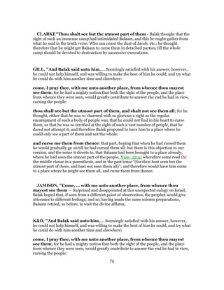 CLARKE"Thou shalt see but the utmost part of them - Balak thought that the
sight of such an immense camp had intimidated Balaam, and this he might gather from
what he said in the tenth verse: Who can count the dust of Jacob, etc.; he thought
therefore that he might get Balaam to curse them in detached parties, till the whole
camp should be devoted to destruction by successive execrations.
GILL, "And Balak said unto him,.... Seemingly satisfied with his answer, however,
he could not help himself, and was willing to make the best of him he could, and try what
he could do with him another time and elsewhere:
come, I pray thee, with me unto another place, from whence thou mayest
see them; for he had a mighty notion that both the sight of the people, and the place
from whence they were seen, would greatly contribute to answer the end he had in view,
cursing the people:
thou shall see but the utmost part of them, and shalt not see them all; for he
thought, either that he was so charmed with so glorious a sight as the regular
encampment of such a body of people was, that he could not find in his heart to curse
them; or that he was so terrified at the sight of such a vast number of people, that he
dared not attempt it; and therefore Balak proposed to have him to a place where he
could only see a part of them and not the whole:
and curse me them from thence: that part, hoping that when he had cursed them
he would gradually go on till he had cursed them all: but there is this objection to our
version, and the sense it directs to, that Balaam had been brought to a place already,
where he had seen the utmost part of the people, Num_22:41 wherefore some read (h)
the middle clause in a parenthesis, and in the past tense "(for thou hast seen but the
utmost part of them, and hast not seen them all)"; and therefore would have him come
to a place where he might see them all, and curse them from thence.
JAMISON, "Come, ... with me unto another place, from whence thou
mayest see them — Surprised and disappointed at this unexpected eulogy on Israel,
Balak hoped that, if seen from a different point of observation, the prophet would give
utterance to different feelings; and so, having made the same solemn preparations,
Balaam retired, as before, to wait the divine afflatus.
K&D, "And Balak said unto him,.... Seemingly satisfied with his answer, however,
he could not help himself, and was willing to make the best of him he could, and try what
he could do with him another time and elsewhere:
come, I pray thee, with me unto another place, from whence thou mayest
see them; for he had a mighty notion that both the sight of the people, and the place
from whence they were seen, would greatly contribute to answer the end he had in view,
cursing the people:
76
 