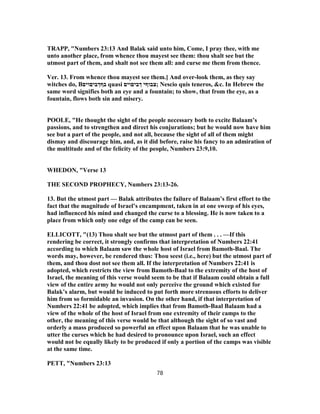 TRAPP, "Numbers 23:13 And Balak said unto him, Come, I pray thee, with me
unto another place, from whence thou mayest see them: thou shalt see but the
utmost part of them, and shalt not see them all: and curse me them from thence.
Ver. 13. From whence thou mayest see them.] And over-look them, as they say
witches do, B‫בףךביםוים‬ quasi ‫ךביםוים‬ ‫;צבוףי‬ Nescio quis teneros, &c. In Hebrew the
same word signifies both an eye and a fountain; to show, that from the eye, as a
fountain, flows both sin and misery.
POOLE, "He thought the sight of the people necessary both to excite Balaam’s
passions, and to strengthen and direct his conjurations; but he would now have him
see but a part of the people, and not all, because the sight of all of them might
dismay and discourage him, and, as it did before, raise his fancy to an admiration of
the multitude and of the felicity of the people, Numbers 23:9,10.
WHEDON, "Verse 13
THE SECOND PROPHECY, Numbers 23:13-26.
13. But the utmost part — Balak attributes the failure of Balaam’s first effort to the
fact that the magnitude of Israel’s encampment, taken in at one sweep of his eyes,
had influenced his mind and changed the curse to a blessing. He is now taken to a
place from which only one edge of the camp can be seen.
ELLICOTT, "(13) Thou shalt see but the utmost part of them . . . —If this
rendering be correct, it strongly confirms that interpretation of Numbers 22:41
according to which Balaam saw the whole host of Israel from Bamoth-Baal. The
words may, however, be rendered thus: Thou seest (i.e., here) but the utmost part of
them, and thou dost not see them all. If the interpretation of Numbers 22:41 is
adopted, which restricts the view from Bamoth-Baal to the extremity of the host of
Israel, the meaning of this verse would seem to be that if Balaam could obtain a full
view of the entire army he would not only perceive the ground which existed for
Balak’s alarm, but would be induced to put forth more strenuous efforts to deliver
him from so formidable an invasion. On the other hand, if that interpretation of
Numbers 22:41 be adopted, which implies that from Bamoth-Baal Balaam had a
view of the whole of the host of Israel from one extremity of their camps to the
other, the meaning of this verse would be that although the sight of so vast and
orderly a mass produced so powerful an effect upon Balaam that he was unable to
utter the curses which he had desired to pronounce upon Israel, such an effect
would not be equally likely to be produced if only a portion of the camps was visible
at the same time.
PETT, "Numbers 23:13
78
 