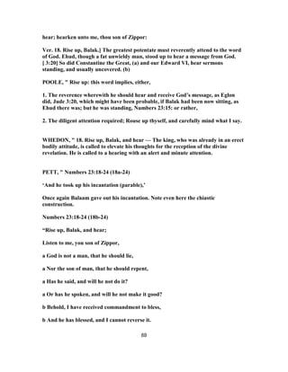 hear; hearken unto me, thou son of Zippor:
Ver. 18. Rise up, Balak.] The greatest potentate must reverently attend to the word
of God. Ehud, though a fat unwieldy man, stood up to hear a message from God.
[ 3:20] So did Constantine the Great, (a) and our Edward VI, hear sermons
standing, and usually uncovered. (b)
POOLE, " Rise up: this word implies, either,
1. The reverence wherewith he should hear and receive God’s message, as Eglon
did, Jude 3:20, which might have been probable, if Balak had been now sitting, as
Ehud there was; but he was standing, Numbers 23:15: or rather,
2. The diligent attention required; Rouse up thyself, and carefully mind what I say.
WHEDON, " 18. Rise up, Balak, and hear — The king, who was already in an erect
bodily attitude, is called to elevate his thoughts for the reception of the divine
revelation. He is called to a hearing with an alert and minute attention.
PETT, " Numbers 23:18-24 (18a-24)
‘And he took up his incantation (parable),’
Once again Balaam gave out his incantation. Note even here the chiastic
construction.
Numbers 23:18-24 (18b-24)
“Rise up, Balak, and hear;
Listen to me, you son of Zippor,
a God is not a man, that he should lie,
a Nor the son of man, that he should repent,
a Has he said, and will he not do it?
a Or has he spoken, and will he not make it good?
b Behold, I have received commandment to bless,
b And he has blessed, and I cannot reverse it.
88
 