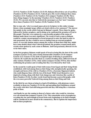 22:9-12; Numbers 22:20; Numbers 22:32-35). Balaam offered three sets of sacrifices
(Numbers 22:39 to Numbers 24:13). Yahweh gives His word to Balaam three times
(Numbers 23:5; Numbers 23:16; Numbers 24:2 compare Numbers 22:38). Three
times things happen ‘in the morning’ (Numbers 22:13; Numbers 22:21; Numbers
22:41). We can note also that to Yahweh the messengers are but ‘men’ (’anoshim)
three times (Numbers 22:9; Numbers 22:20; Numbers 22:35).
But we may ask, ‘why is so much space given in Scripture to this rather strange
history when seemingly larger affairs are dealt with in a few sentences?’ The answer
lies mainly in the words which God put in Balaam’s mouth. Three times he spoke,
followed by further prophecy, and in doing so he confirmed the promises of God to
His people. That they were spoken by a non-Israelite prophet of the status of
Balaam made them even more significant. The words of such a man as Balaam
would be a major encouragement as Israel prepared to enter the land in order to
take possession, for they would be seen as coming from an external prophetic
source. It was only human nature among the weaker of them that while they might
have some doubts about what Yahweh promised, the promises seemed much more
certain when spoken by such a man as Balaam. And God graciously allowed it to be
so for their sakes.
In his first prophecy Balaam would speak of Israel as being like the dust of the earth
(compare Genesis 13:16), and as being innumerable (Numbers 23:10 compare
Genesis 12:2; Genesis 13:16), both recognised signs of blessing as promised by
Yahweh. He would also describe them as a nation dwelling alone, different from all
other nations (Numbers 23:9), a holy nation (compare Exodus 19:5-6), thus further
confirming the promises and revealing that they were blessed by their God.
In the second he would speak of their deliverance from Egypt and their being firmly
established, with God among them as their King with, metaphorically speaking, the
strength and horns of the wild ox (Numbers 23:21), a fearsome Opponent indeed,
who could dispense lions with the toss of his head. While Israel themselves were
depicted as being, along with their God, dangerous and victorious like a pride of
lions (Numbers 23:24). In other words Israel had become a powerful people, with
the even more powerful Yahweh living among them as their King and God.
In the third he saw them as being in a land of fruitfulness, with plenteous waters
available to them (see Numbers 21:14-18), and spreading that fruitfulness around
the world, with their God still being powerful and they still being like a victorious
pride of lions.
And finally he saw the coming to them of a future ruler who would be victorious
over all around him (compare Genesis 17:6). This remarkable series of prophecies,
revealing the rise and triumph of Israel from early beginnings to its final triumph,
will be considered in more detail in the commentary. But it explains the importance
laid on these prophecies.
10
 