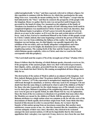 called metaphorically “a Star,” and then expressly referred to without a figure; for
this repetition is common with the Hebrews, by which they particularize the same
thing twice over. Assuredly he means nothing else by “the Sceptre,” except what he
had indicated by the “Star;” and thus he connects the prosperity of the people with
the kingdom. Hence we gather that its state was not perfect until it began to be
governed by the hand of a king. For, inasmuch as the adoption of the family of
Abraham was founded on Christ, only sparks of God’s blessing shone forth until its
completed brightness was manifested in Christ. It must be observed, therefore, that
when Balaam begins to prophesy of God’s grace towards the people of Israel, he
directs us at once to the scepter, as if it were the true and certain mirror of God’s
favor. And, in fact, God never manifested Himself as the Father of this people except
by Christ. I admit, indeed, that some beginnings existed in the person of David, but
they were very far from exhibiting the fullness of the reality: for the glory of his
kingdom was not lasting, nay, its chief dignity was speedily impaired by the
rebellion of the ten tribes, and was finally altogether extinguished; and when
David’s power was at its height, his dominion never extended beyond the
neighboring nations. The coming forth of the Star and the Sceptre, therefore, of
which Balaam speaks explicitly, refers to Christ; and what we read in the Psalm
corresponds with this prophecy;
“The Lord shall send the sceptre (176) of thy strength out of Sion.” (Psalms 110:2.)
Hence it follows that the blessing, of which Balaam speaks, descends even to us; for,
if the prosperity of the ancient people, their rest, their well-ordered government,
their dignity, safety, and glory, proceeded from the scepter as its unmixed source,
there is no doubt but that Christ by His coming accomplished all these things more
fully for us.
The destruction of the nation of Moab is added as an adjunct of the kingdom. And
first, indeed, Balaam declares that “its princes shall be transfixed.” If any prefer to
read its “corners,” (177) the expression is metaphorical, implying that the Sceptre
will break through its munitions, or destroy what may seem to be strongest. I do not
doubt but that the same thing is confirmed in what is said of the children of Sheth;”
for those who take it generally for the whole human race, (178) violently wrest the
text by their gloss. Balaam is speaking of the neighboring nations; and, when in the
next verse he goes on to specify Edom, he adds Mount Seir by way of explanation.
Since the form of the two sentences is identical, it is probable that none others than
the Moabites are meant by the children of Sheth. Still the question arises why
Balaam attributes to a single nation what was common to all, for all who were of the
descendants of Sheth equally derived their origin from Noah. Some think that they
boasted of this descent in order to conceal their shame, for we know that the
founder of this nation sprang from an incestuous connection. But another more
satisfactory reason occurs to me, viz., that they boasted, like the Amalekites, of the
extreme antiquity of their race; since, therefore, they desired to be reckoned
amongst the most ancient nations, it will not be improbable that by this ironical
appellation their vain-glory was reproved. It may, however, have been the case that
102
 